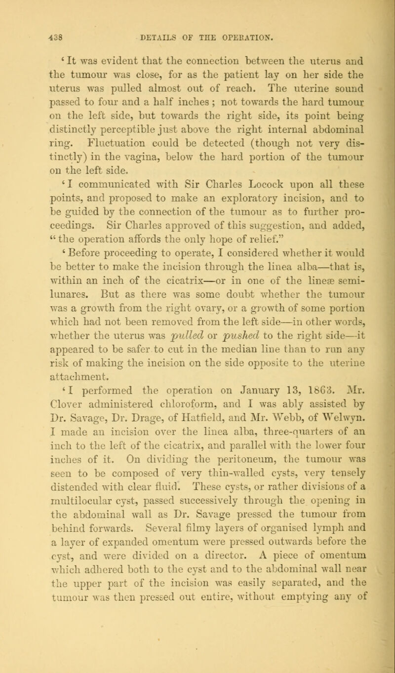 ' It was evident that the connection between the uterus and the tumour was close, for as the patient lay on her side the uterus was pulled almost out of reach. The uterine sound passed to four and a half inches ; not towards the hard tumour on the left side, but towards the right side, its point being distinctly perceptible just above the right internal abdominal ring. Fluctuation could be detected (though not very dis- tinctly) in the vagina, below the hard portion of the tumour on the left side. ' I communicated with Sir Charles Locock upon all these points, and proposed to make an exploratory incision, and to be guided by the connection of the tumour as to further pro- ceedings. Sir Charles approved of this suggestion, and added,  the operation affords the only hope of relief. 6 Before proceeding to operate, I considered whether it would be better to make the incision through the linea alba—that is, within an inch of the cicatrix—or in one of the linear semi- lunars. But as there was some doubt whether the tumour was a growth from the right ovary, or a growth of some portion which had not been removed from the left side—in other words, whether the uterus was pulled or pushed to the right side—it appeared to be safer to cut in the median line than to run any risk of making the incision on the side opposite to the uterine attachment. 'I performed the operation on January 13, 1863. Mr. Clover administered chloroform, and I was ably assisted by Dr. Savage, Dr. Drage, of Hatfield, and Mr. Webb, of Welwyn. I made an incision over the linea alba, three-o^iarters of an inch to the left of the cicatrix, and parallel with the lower four inches of it. On dividing the peritoneum, the tumour was seen to be composed of very thin-walled cysts, very tensely distended with clear fluid. These cysts, or rather divisions of a multilocular cyst, passed successively through the opening in the abdominal wall as Dr. Savage pressed the tumour from behind forwards. Several filmy layers of organised lymph and a layer of expanded omentum were pressed outwards before the cyst, and were divided on a director. A piece of omentum which adhered botli to the cyst and to the abdominal wall near the upper part of the incision was easily separated, and the tumour was then pressed out entire, without emptying any of