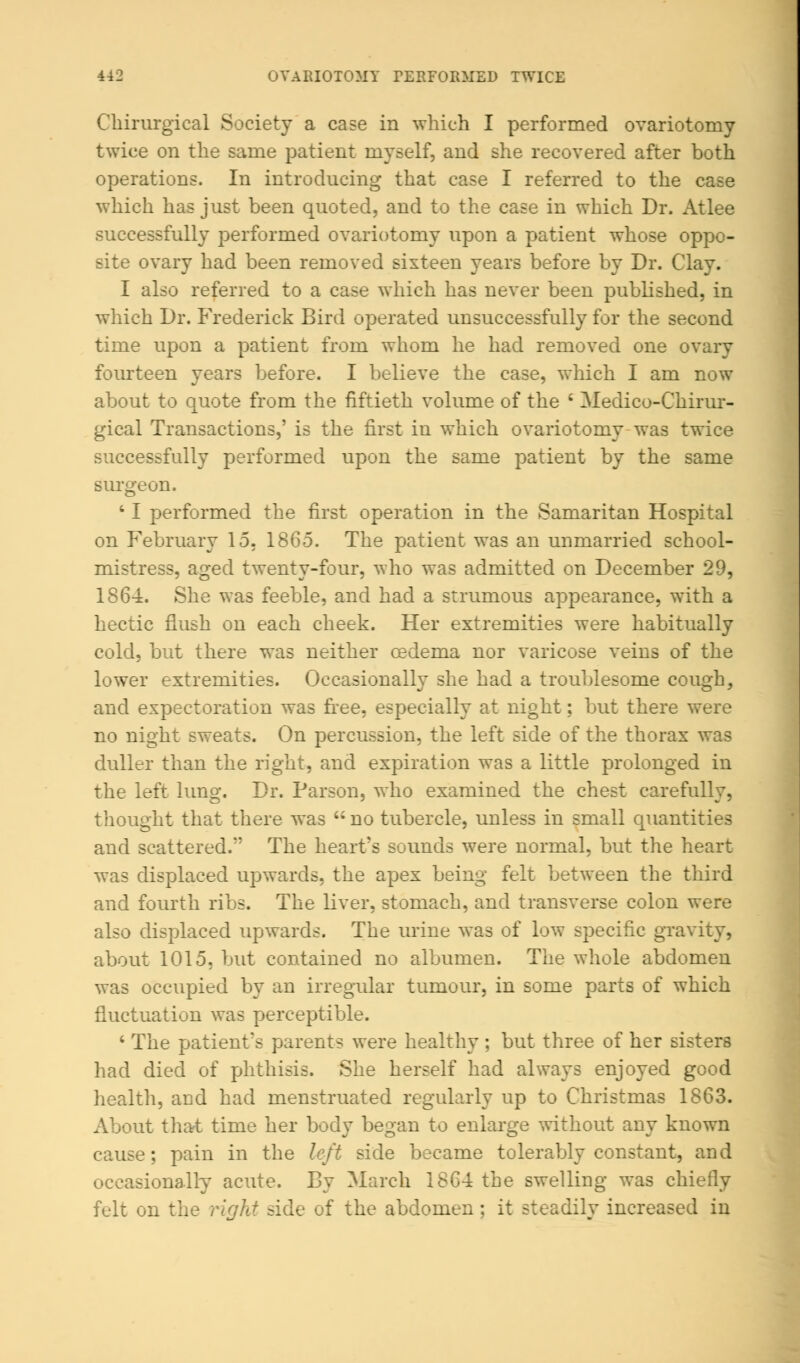 Chinirgical Society a case in which I performed ovariotomy twice on the same patient myself, and she recovered after both operations. In introducing that case I referred to the case which has just been quoted, and to the case in which Dr. Atlee successfully performed ovariotomy upon a patient whose oppo- site ovary had been removed sixteen years before by Dr. Clay. I also referred to a case which has never been published, in which Dr. Frederick Bird operated unsuccessfully for the second time upon a patient from whom he had removed one ovary fourteen years before. I believe the case, which I am now about to quote from the fiftieth volume of the ' Medico-Chirur- gical Transactions,' is the first in which ovariotomy was twice successfully performed upon the same patient by the same surgeon. ' I performed the first operation in the Samaritan Hospital on February 15, I860. The patient was an unmarried school- mistress, aged twenty-four, who was admitted on December 29, 1864. She was feeble, and had a strumous appearance, with a hectic flush on each cheek. Her extremities were habitually cold, but there was neither oedema nor varicose veins of the lower extremities. Occasionally she had a troublesome cough, and expectoration was free, especially at night; but there were no night sweats. On percussion, the left side of the thorax was duller than the right, and expiration was a little prolonged in the left lung. Dr. Parson, who examined the chest carefully, thought that there was  no tubercle, unless in small quantities and scattered. The heart's sounds were normal, but the heart was displaced upwards, the apex being felt between the third and fourth ribs. The liver, stomach, and transverse colon were also displaced upwards. The urine was of low specific gravity, about 1015. but contained no albumen. The whole abdomen was occupied by an irregular tumour, in some parts of which fluctuation was perceptible. ' The patient's parents were healthy ; but three of her sisters had died of phthisis. She herself had always enjoyed good health, aud had menstruated regularly up to Christmas 1863. About that time her body began to enlarge without any known cause; pain in the left side became tolerably constant, and occasionally acute. By March 1864 the swelling was chiefly felt on the right side of the abdomen; it steadily increased in