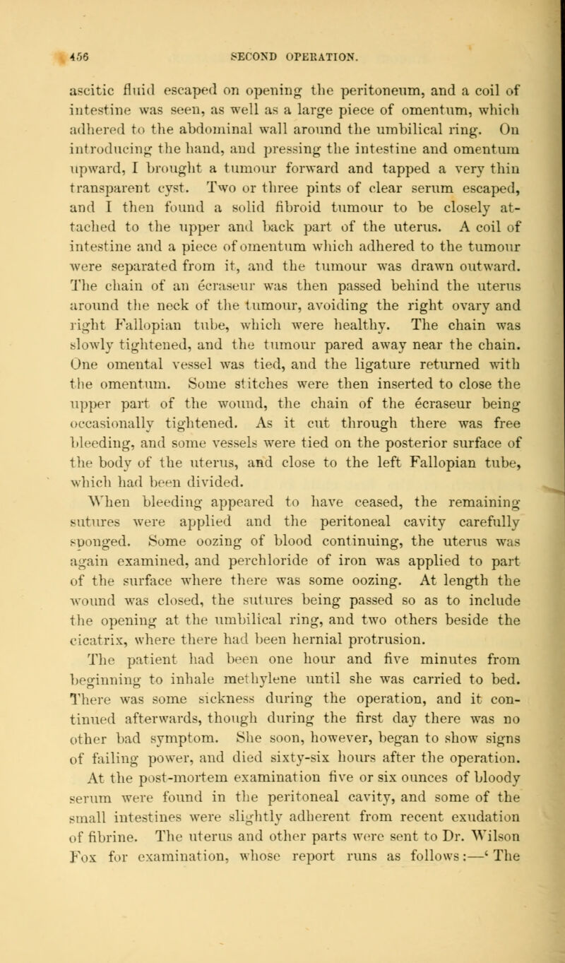 4,06 SECOND OPERATION. ascitic fluid escaped on opening the peritoneum, and a coil of intestine was seen, as well as a large piece of omentum, which adhered to the abdominal wall around the umbilical ring. On introducing the hand, and pressing the intestine and omentum upward, I brought a tumour forward and tapped a very thin transparent cyst. Two or three pints of clear serum escaped, and I then found a solid fibroid tumour to be closely at- tached to the upper and back part of the uterus. A coil of intestine and a piece of omentum which adhered to the tumour were separated from it, and the tumour was drawn outward. The chain of an ecraseur was then passed behind the uterus around the neck of the tumour, avoiding the right ovary and light Fallopian tube, which were healthy. The chain was slowly tightened, and the tumour pared away near the chain. One omental vessel was tied, and the ligature returned with the omentum. Some stitches wTere then inserted to close the upper part of the wound, the chain of the ecraseur being occasionally tightened. As it cut through there was free bleeding, and some vessels were tied on the posterior surface of the body of the uterus, and close to the left Fallopian tube, which had been divided. When bleeding appeared to have ceased, the remaining sutures were applied and the peritoneal cavity carefully sponged. Some oozing of blood continuing, the uterus was again examined, and perchloride of iron was applied to part of the surface where there was some oozing. At length the wound was closed, the sutures being passed so as to include the opening at the umbilical ring, and two others beside the cicatrix, where there had been hernial protrusion. The patient had been one hour and five minutes from beginning to inhale methylene until she was carried to bed. There was some sickness during the operation, and it con- tinued afterwards, though during the first day there was no other bad symptom. She soon, however, began to show signs of failing power, and died sixty-six hours after the operation. At the post-mortem examination five or six ounces of bloody serum were found in the peritoneal cavity, and some of the small intestines were slightly adherent from recent exudation of fibrine. The uterus and other parts were sent to Dr. Wilson Fox for examination, whose report runs as follows:—' The