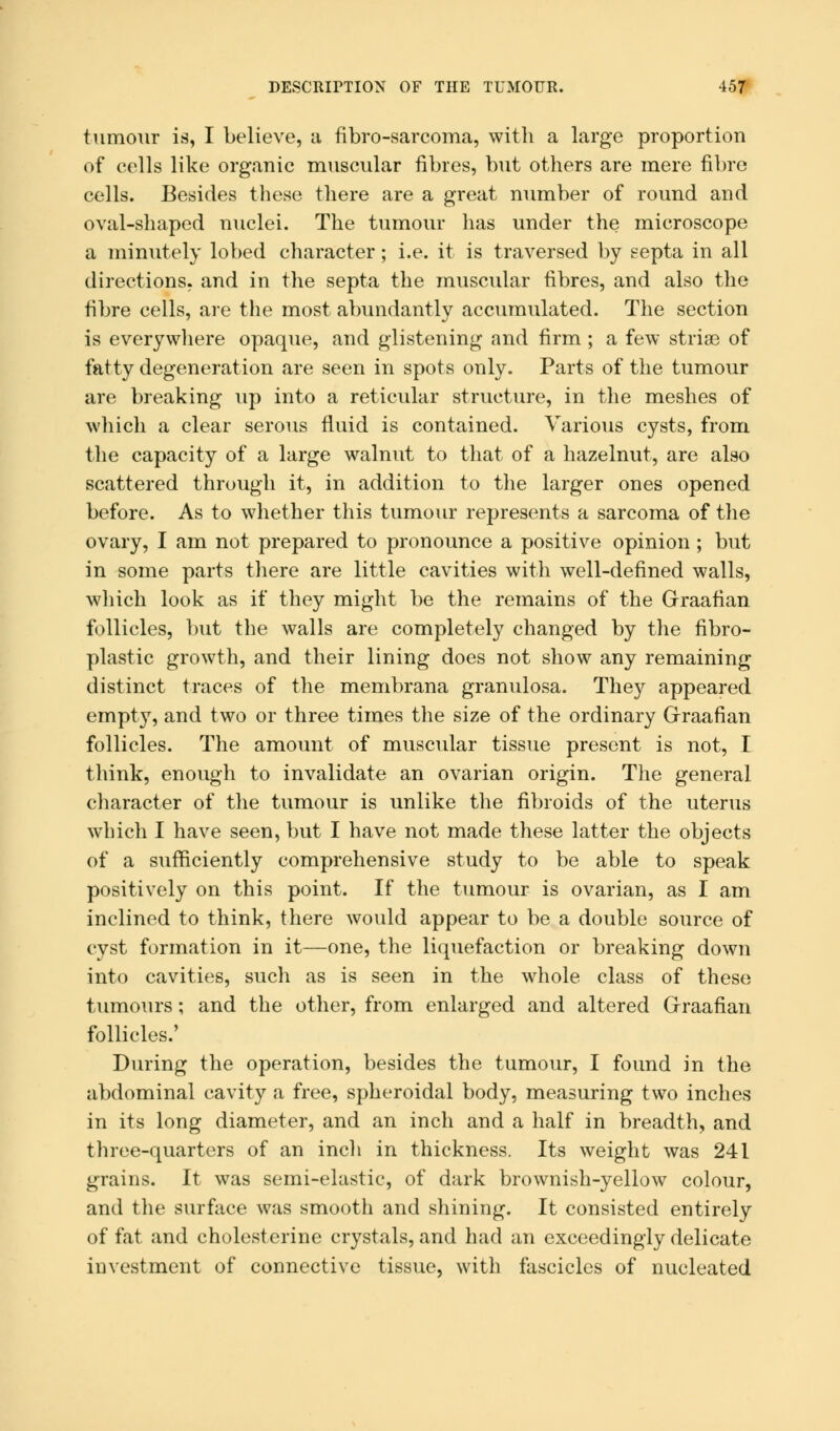 tumour is, I believe, a fibro-sarcoma, with a large proportion of cells like organic muscular fibres, but others are mere fibre cells. Besides these there are a great number of round and oval-shaped nuclei. The tumour has under the microscope a minutely lobed character; i.e. it is traversed by septa in all directions, and in the septa the muscular fibres, and also the fibre cells, are the most abundantly accumulated. The section is everywhere opaque, and glistening and firm ; a few stria3 of fatty degeneration are seen in spots only. Parts of the tumour are breaking up into a reticular structure, in the meshes of which a clear serous fluid is contained. Various cysts, from the capacity of a large walnut to that of a hazelnut, are also scattered through it, in addition to the larger ones opened before. As to whether this tumour represents a sarcoma of the ovary, I am not prepared to pronounce a positive opinion; but in some parts there are little cavities with well-defined walls, which look as if they might be the remains of the Graafian follicles, but the walls are completely changed by the fibro- plastic growth, and their lining does not show any remaining distinct traces of the membrana granulosa. They appeared empty, and two or three times the size of the ordinary Graafian follicles. The amount of muscular tissue present is not, I think, enough to invalidate an ovarian origin. The general character of the tumour is unlike the fibroids of the uterus which I have seen, but I have not made these latter the objects of a sufficiently comprehensive study to be able to speak positively on this point. If the tumour is ovarian, as I am inclined to think, there would appear to be a double source of cyst formation in it—one, the liquefaction or breaking down into cavities, such as is seen in the whole class of these tumours; and the other, from enlarged and altered Graafian follicles.' During the operation, besides the tumour, I found in the abdominal cavity a free, spheroidal body, measuring two inches in its long diameter, and an inch and a half in breadth, and three-quarters of an inch in thickness. Its weight was 241 grains. It was semi-elastic, of dark brownish-yellow colour, and the surface was smooth and shining. It consisted entirely of fat and cholesterine crystals, and had an exceedingly delicate investment of connective tissue, with fascicles of nucleated