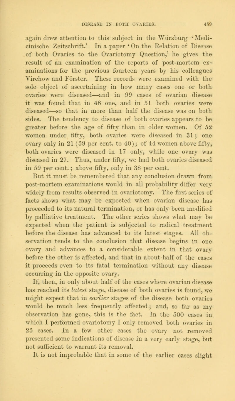 again drew attention to this subject in the Wiirzburg 'Medi- cinische Zeitschrift.' In a paper ' On the Relation of Disease of both Ovaries to the Ovariotomy Question,' he gives the result of an examination of the reports of post-mortem ex- aminations for the previous fourteen years by his colleagues Virchow and Forster. These records were examined with the sole object of ascertaining in how many cases one or both ovaries were diseased—and in 99 cases of ovarian disease it was found that in 48 one, and in 51 both ovaries were diseased—so that in more than half the disease was on both sides. The tendency to disease of both ovaries appears to be greater before the age of fifty than in older women. Of 52 women under fifty, both ovaries w7ere diseased in 31 ; one ovary only in 21 (59 per cent, to 40) ; of 44 women above fifty, both ovaries were diseased in 17 only, while one ovary was diseased in 27. Thus, under fifty, we had both ovaries diseased in 59 per cent.; above fifty, only in 38 per cent. But it must be remembered that any conclusion drawn from post-mortem examinations would in all probability differ very widely from results observed in ovariotomy. The first series of facts shows what may be expected when ovarian disease has proceeded to its natural termination, or has only been modified by palliative treatment. The other series shows what may be expected when the patient is subjected to radical treatment before the disease has advanced to its latest stages. All ob- servation tends to the conclusion that disease begins in one ovary and advances to a considerable extent in that ovary before the other is affected, and that in about half of the cases it proceeds even to its fatal termination without any disease occurring in the opposite ovary. If, then, in only about half of the cases where ovarian disease has reached its latest stage, disease of both ovaries is found, we might expect that in earlier stages of the disease both ovaries would be much less frequently affected; and, so far as my observation has gone, this is the fact. In the 500 cases in which I performed ovariotomy I only removed both ovaries in 25 cases. In a few other cases the ovary not removed presented some indications of disease in a very early stage, but not sufficient to warrant its removal. It is not improbable that in some of the earlier cases slight