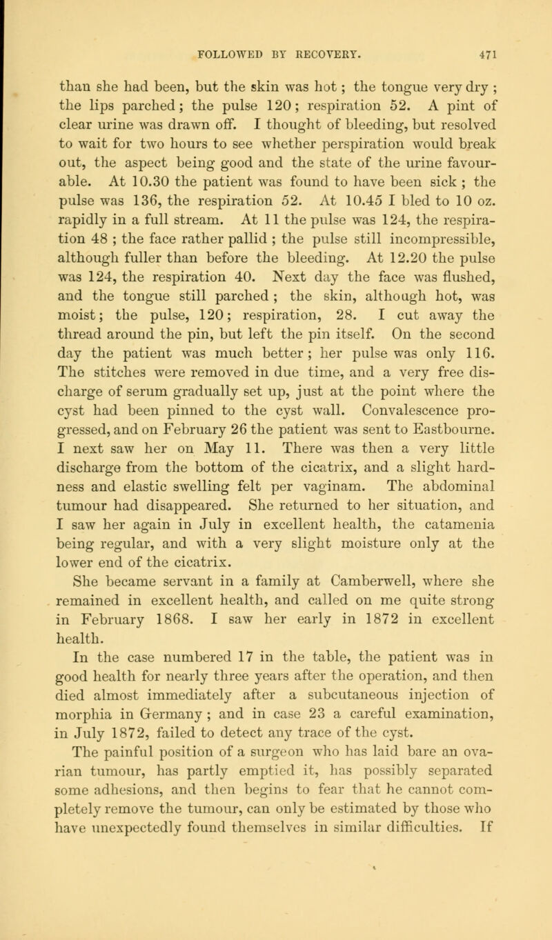 than she had been, but the skin was hot; the tongue very dry ; the lips parched; the pulse 120; respiration 52. A pint of clear urine was drawn off. I thought of bleeding, but resolved to wait for two hours to see whether perspiration would break out, the aspect being good and the state of the urine favour- able. At 10.30 the patient was found to have been sick ; the pulse was 136, the respiration 52. At 10.45 I bled to 10 oz. rapidly in a full stream. At 11 the pulse was 124, the respira- tion 48 ; the face rather pallid ; the pulse still incompressible, although fuller than before the bleeding. At 12.20 the pulse was 124, the respiration 40. Next day the face was flushed, and the tongue still parched ; the skin, although hot, was moist; the pulse, 120; respiration, 28. I cut away the thread around the pin, but left the pin itself. On the second day the patient was much better; her pulse was only 116. The stitches were removed in due time, and a very free dis- charge of serum gradually set up, just at the point where the cyst had been pinned to the cyst wall. Convalescence pro- gressed, and on February 26 the patient was sent to Eastbourne. I next saw her on May 11. There was then a very little discharge from the bottom of the cicatrix, and a slight hard- ness and elastic swelling felt per vaginam. The abdominal tumour had disappeared. She returned to her situation, and I saw her again in July in excellent health, the catamenia being regular, and with a very slight moisture only at the lower end of the cicatrix. She became servant in a family at Camberwell, where she remained in excellent health, and called on me quite strong in February 1868. I saw her early in 1872 in excellent health. In the case numbered 17 in the table, the patient was in good health for nearly three years after the operation, and then died almost immediately after a subcutaneous injection of morphia in Germany ; and in case 23 a careful examination, in July 1872, failed to detect any trace of the cyst. The painful position of a surgeon who has laid bare an ova- rian tumour, has partly emptied it, has possibly separated some adhesions, and then begins to fear that he cannot com- pletely remove the tumour, can only be estimated by those who have unexpectedly found themselves in similar difficulties. If