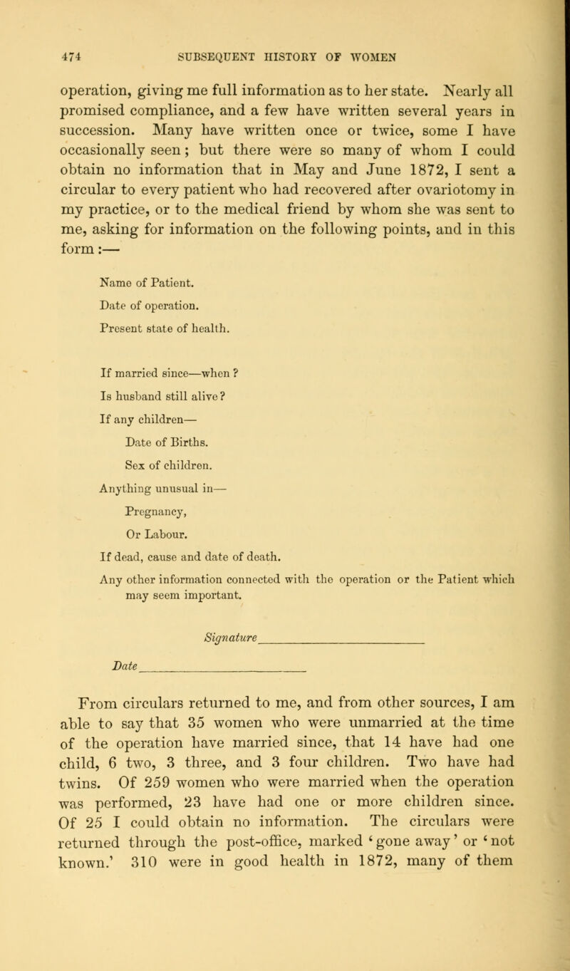 operation, giving me full information as to her state. Nearly all promised compliance, and a few have written several years in succession. Many have written once or twice, some I have occasionally seen; but there were so many of whom I could obtain no information that in May and June 1872, I sent a circular to every patient who had recovered after ovariotomy in my practice, or to the medical friend by whom she was sent to me, asking for information on the following points, and in this form:— Name of Patient. Date of operation. Present state of health. If married since—when ? Is husband still alive ? If any children— Date of Births. Sex of children. Anything unusual in— Pregnancy, Or Labour. If dead, cause and date of death. Any other information connected with the operation or the Patient which may seem important. Signature Date From circulars returned to me, and from other sources, I am able to say that 35 women who were unmarried at the time of the operation have married since, that 14 have had one child, 6 two, 3 three, and 3 four children. Two have had twins. Of 259 women who were married when the operation was performed, 23 have had one or more children since. Of 25 I could obtain no information. The circulars were returned through the post-office, marked ' gone away' or ' not known.' 310 were in good health in 1872, many of them