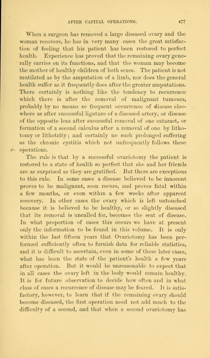 When a surgeon has removed a large diseased ovary and the woman recovers, he has in very many cases the great satisfac- tion of feeling that his patient has been restored to perfect health. Experience has proved that the remaining ovary gene- rally carries on its functions, and that the woman may become the mother of healthy children of both sexes. The patient is not mutilated as by the amputation of a limb, nor does the general health suffer as it frequently does after the greater amputations. There certainly is nothing like the tendency to recurrence which there is after the removal of malignant tumours, probably by no means so frequent occurrence of disease else- where as after successful ligature of a diseased artery, or disease of the opposite lens after successful removal of one cataract, or formation of a second calculus after a removal of one by litho- tomy or lithotrity; and certainly no such prolonged suffering as the chronic cystitis which not unfrequently follows these operations. The rule is that by a successful ovariotomy the patient is restored to a state of health so perfect that she and her friends are as surprised as they are gratified. But there are exceptions to this rule. In some cases a disease believed to be innocent proves to be malignant, soon recurs, and proves fatal within a few months, or even within a few weeks after apparent recovery. In other cases the ovary which is left untouched because it is believed to be healthy, or so slightly diseased that its removal is uncalled for, becomes the seat of disease. In what proportion of cases this occurs we have at present only the information to be found in this volume. It is only within the last fifteen years that Ovariotomy has been per- formed sufficiently often to furnish data for reliable statistics, and it is difficult to ascertain, even in some of these later cases, what has been the state of the patient's health a few years after operation. But it would be unreasonable to expect that in all cases the ovary left in the body would remain healthy. It is for future observation to decide how often and in what class of cases a recurrence of disease maybe feared. It is satis- factory, however, to learn that if the remaining ovary should become diseased, the first operation need not add much to the difficulty of a second, and that when a second ovariotomy has