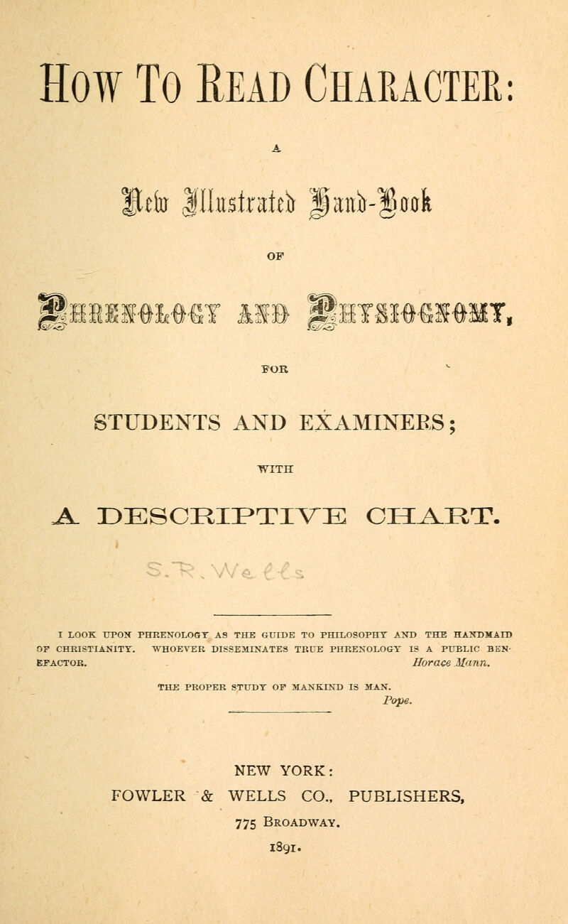 How To Read Character: lUfo Jlhistoi^ lait^ook OF Uhbim&my n» Jhtmmigmt, FOR STUDENTS AND EXAMINERS; WITH A. DESCEIPTIVE CHART. I LOOK upon phrenology as the guide to philosophy and the handmaid OP CHRISTIANITY. WHOEVER DISSEMINATES TRUE PHRENOLOGY IS A PUBLIC BEN- EFACTOR. Horace Mann. THE PROPER STUDY OF MANKIND IS MAN. Pope. NEW YORK: FOWLER & WELLS CO., PUBLISHERS, 775 Broadway. 1891.