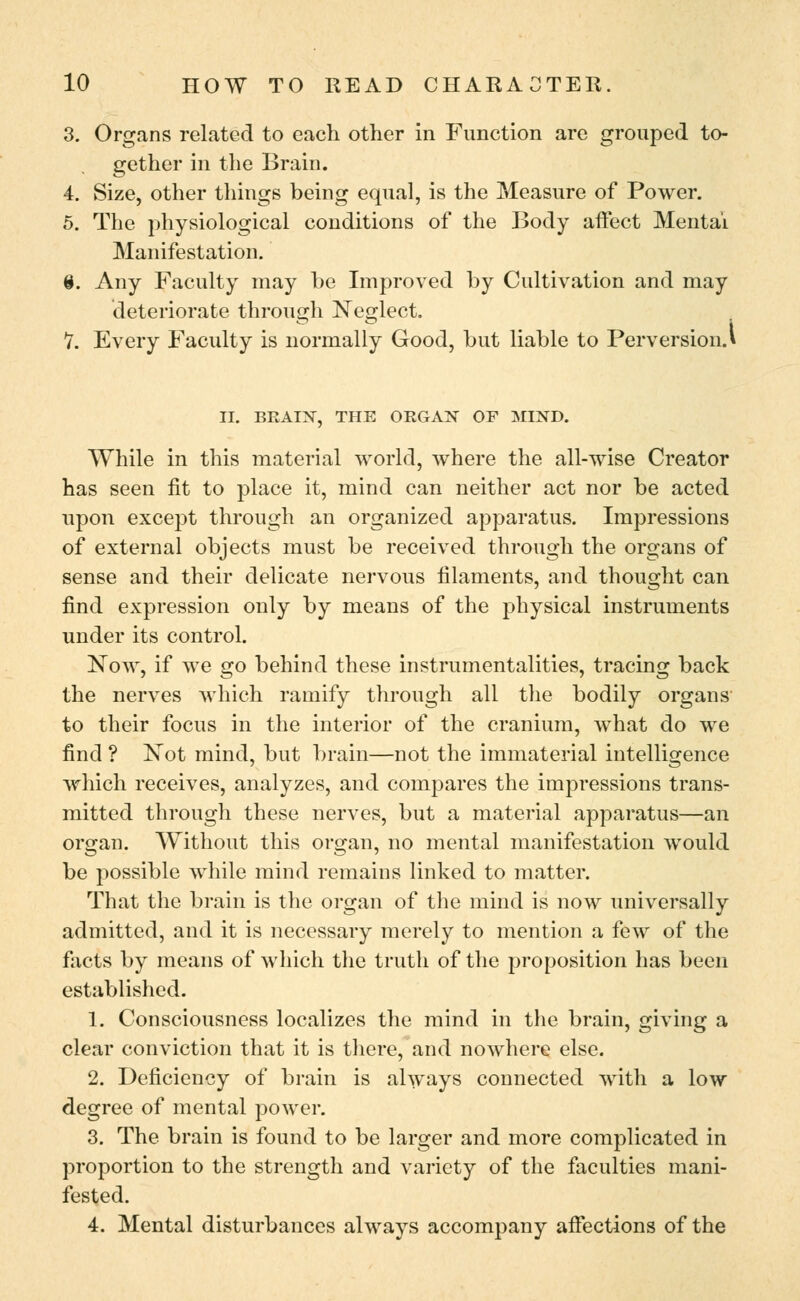 3. Organs related to each other in Function are grouped to- gether in the Brain. 4. Size, other things being equal, is the Measure of Power. 5. The physiological conditions of the Body affect Mentai Manifestation. 6. Any Faculty may be Improved by Cultivation and may deteriorate through Neglect. 7. Every Faculty is normally Good, but liable to Perversion.* II. BRAIN, THE ORGAN OF MIND. While in this material world, where the all-wise Creator has seen fit to place it, mind can neither act nor be acted upon except through an organized apparatus. Impressions of external objects must be received through the organs of sense and their delicate nervous filaments, and thought can find expression only by means of the physical instruments under its control. Now, if we go behind these instrumentalities, tracing back the nerves which ramify through all the bodily organs to their focus in the interior of the cranium, what do we find ? Not mind, but brain—not the immaterial intelligence which receives, analyzes, and compares the impressions trans- mitted through these nerves, but a material apparatus—an organ. Without this organ, no mental manifestation would be possible while mind remains linked to matter. That the brain is the organ of the mind is now universally admitted, and it is necessary merely to mention a few of the facts by means of which the truth of the proposition has been established. 1. Consciousness localizes the mind in the brain, giving a clear conviction that it is there, and nowhere else. 2. Deficiency of brain is always connected with a low degree of mental power. 3. The brain is found to be larger and more complicated in proportion to the strength and variety of the faculties mani- fested. 4. Mental disturbances always accompany affections of the