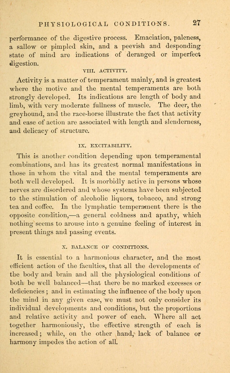 performance of the digestive process. Emaciation, paleness, a sallow or pimpled skin, and a peevish and desponding state of mind are indications of deranged or imperfect digestion. VIII. ACTIVITY. Activity is a matter of temperament mainly, and is greatest where the motive and the mental temperaments are both strongly developed. Its indications are length of body and limb, with very moderate fullness of muscle. The deer, the greyhound, and the race-horse illustrate the fact that activity and ease of action are associated with length and slenderness, and delicacy of structure. IX. EXCITABILITY. This is another condition depending upon temperamental combinations, and has its greatest normal manifestations in those in whom the vital and the mental temperaments are both well developed. It is morbidly active in persons whose nerves are disordered and whose systems have been subjected to the stimulation of alcoholic liquors, tobacco, and strong tea and coffee. Li the lymphatic tempera*ment there is the opposite condition,—a general coldness and apathy, which nothing seems to arouse into a genuine feeling of interest in present things and passing events. X. BALANCE OF CONDITIONS. It is essential to a harmonious character, and the most efficient action of the faculties, that all the developments of the body and brain and all the physiological conditions of both be well balanced—that there be no marked excesses or deficiencies ; and in estimating the influence of the body upon the mind in any given case, we must not only consider its individual developments and conditions, but the proportions and relative activity and power of each. Where all act together harmoniously, the effective strength of each is increased; while, on the other hand,- lack of balance or harmony impedes the action of all.