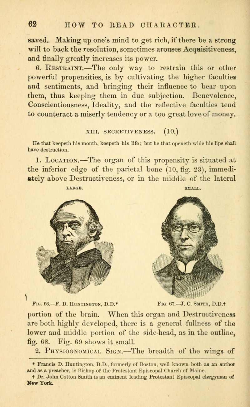 saved. Making up one's mind to get rich, if there be a strong will to back the resolution, sometimes arouses Acquisitiveness, and finally greatly increases its power. 6. Restraint.—The only way to restrain this or other powerful propensities, is by cultivating the higher faculties and sentiments, and bringing their influence to bear upon them, thus keeping them in due subjection. Benevolence, Conscientiousness, Ideality, and the reflective faculties tend to counteract a miserly tendency or a too great love of money. XIII. SECRETIVENESS. (10.) He that keepeth his mouth, keepeth his life; but he that openeth wide his lips shall have destruction. 1. Location.—The organ of this propensity is situated at the inferior edge of the parietal bone (10, fig. 23), immedi- ately above Destructiveness, or in the middle of the lateral Pig. 66.—F. D. Huntington, D.D.* Fig. 67. C. Smith, D.D.t portion of the brain. When this organ and Destructiveness are both highly developed, there is a general fullness of the lower and middle portion of the side-head, as in the outline, fig. 68. Fig. 69 shows it small. 2. Physiognomical Sign.—The breadth of the wings of * Francis D. Huntington, D.D., formerly of Boston, well known hoth as an authoi and as a preacher, is Bishop of the Protestant Episcopal Church of Maine. t Dr. John Cotton Smith is an eminent leading Protestant Episcopal clergyman of New York.