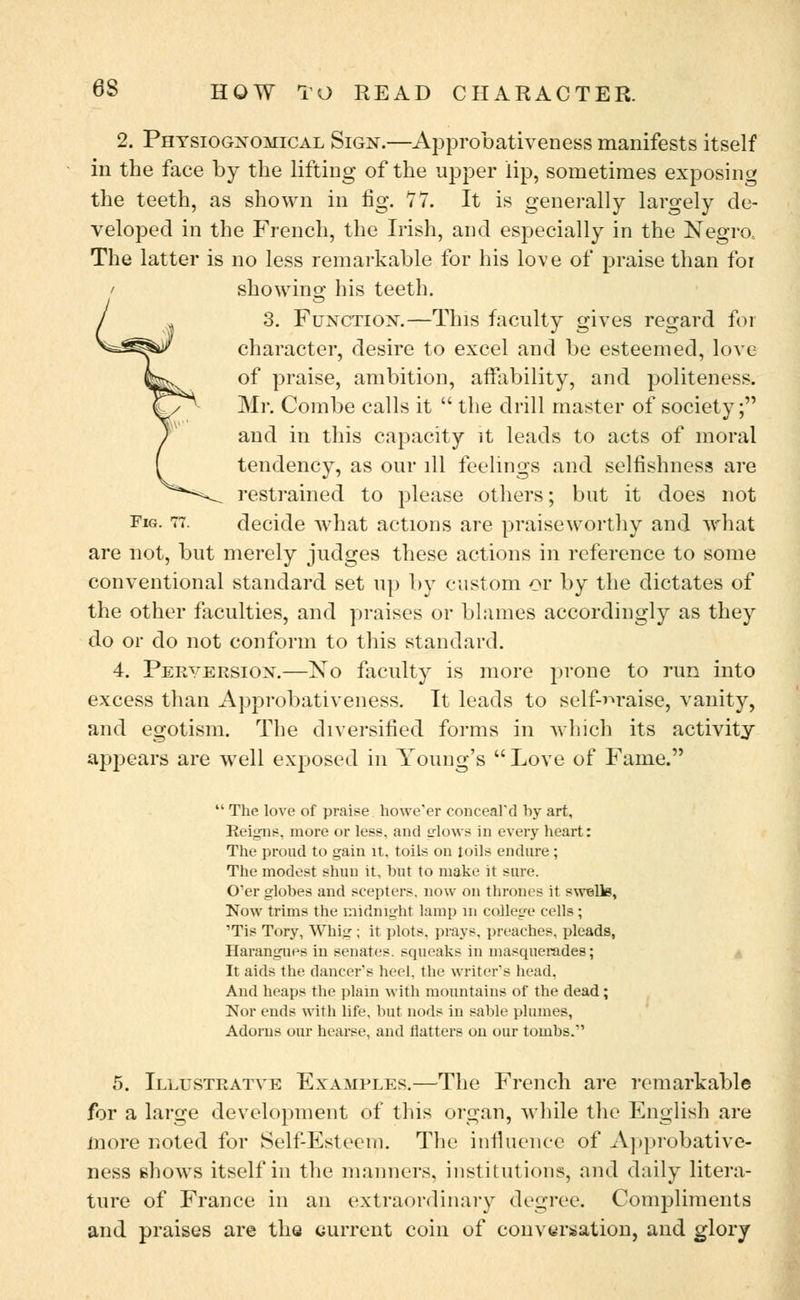 2. Physiognomical Sign.—Approbativeness manifests itself in the face by the lifting of the upper lip, sometimes exposing the teeth, as shown in fig. 77. It is generally largely de- veloped in the French, the Irish, and especially in the Negro, The latter is no less remarkable for his love of praise than for showing his teeth. 3. Function.—This faculty gives regard for character, desire to excel and be esteemed, love of praise, ambition, affability, and politeness. Mr. Combe calls it  the drill master of society; and in this capacity it leads to acts of moral tendency, as our ill feelings and selfishness are restrained to please others; but it does not Fig. 77. decide what actions are praiseworthy and what are not, but merely judges these actions in reference to some conventional standard set up by custom or by the dictates of the other faculties, and praises or blames accordingly as they do or do not conform to this standard. 4. Perversion.—No faculty is more prone to run into excess than Approbativeness. It leads to self-praise, vanity, and egotism. The diversified forms in which its activity appears are well exposed in Young's Love of Fame.  The love of praise howe'er conceal'd by art, Reigns, more or less, and erlows in every heart: The proud to gain it. toils on toils endure ; The modest shun it, but to make it sure. O'er globes and scepters, now on thrones it swells, Now trims the midnight lamp in college cells; 'Tis Tory, Whig ; it plots, prays, preaches, pleads, Harangues in senates, squeaks in masquerades; It aids the dancer's heel, the writer's head. And heaps the plain with mountains of the dead; Nor ends with life, but nods in sable plumes, Adorns our hearse, and flatters on our tombs. 5. Illustratve Examples.—The French are remarkable for a large development of this organ, while the English are more noted for Self-Esteem. The influence of Approbative- ness shows itself in the manners, institutions, and daily litera- ture of France in an extraordinary degree. Compliments and praises are the current coin of conversation, and glory