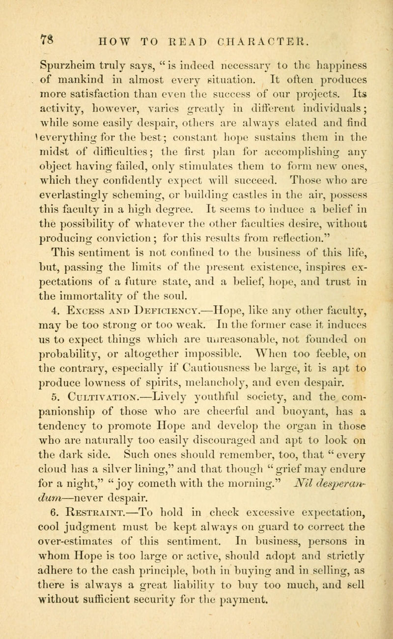 Spurzheim truly says, is indeed necessary to the happiness of mankind in almost every situation. It often produces more satisfaction than even the success of our projects. Its activity, however, varies greatly in different individuals; while some easily despair, others are always elated and find \ everything for the best; constant hope sustains them in the midst of difficulties; the first plan for accomplishing any object having failed, only stimulates them to form new ones, which they confidently expect will succeed. Those who are everlastingly scheming, or building castles in the air, possess this faculty in a high degree. It seems to induce a belief in the possibility of whatever the other faculties desire, without producing conviction; for this results from reflection. This sentiment is not confined to the business of this life, but, passing the limits of the present existence, inspires ex- pectations of a future state, and a belief, hope, and trust in the immortality of the soul. 4. Excess and Deficiency.—Hope, like any other faculty, may be too strong or too weak. In the former case it induces us to expect things which are unreasonable, not founded on probability, or altogether impossible. When too feeble, on the contrary, especially if Cautiousness be large, it is apt to produce lowness of spirits, melancholy, and even despair. 5. Cultivation.—Lively youthful society, and the com- panionship of those who are cheerful and buoyant, has a tendency to promote Hope and develop the organ in those who are naturally too easily discouraged and apt to look on the dark side. Such ones should remember, too, that  every cloud has a silver lining, and that though grief may endure for a night, joy cometh with the morning. Nil desperan- dum—never despair. 6. Restraint.—To hold in check excessive expectation, cool judgment must be kept always on guard to correct the over-estimates of this sentiment. In business, persons in whom Hope is too large or active, should adopt and strictly adhere to the cash principle, both in buying and in selling, as there is always a great liability to buy too much, and sell without sufficient security for the payment.