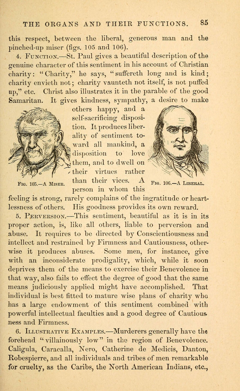 this between the liberal, Fig. 105.—A Miser. Fig. 106.—A Liberal. respect, between the liberal, generous man and the pinched-up miser (figs. 105 and 106). 4. Function.—St. Paul gives a beautiful description of the genuine character of this sentiment in his account of Christian charity: Charity, he says, suffereth long and is kind; charity envieth not; charity vaunteth not itself, is not puffed np, etc. Christ also illustrates it in the parable of the good Samaritan. It gives kindness, sympathy, a desire to make others happy, and a self-sacrificing disposi- tion. It produces liber- ality of sentiment to- ward all mankind, a disposition to love J them, and to dwell on their virtues rather than their vices. A person in whom this feeling is strong, rarely complains of the ingratitude or heart- lessness of others. His goodness provides its own reward. 5. Perversion.—This sentiment, beautiful as it is in its proper action, is, like all others, liable to perversion and abuse. It requires to be directed by Conscientiousness and intellect and restrained by Firmness and Cautiousness, other- wise it produces abuses. Some men, for instance, give with an inconsiderate prodigality, which, while it soon deprives them of the means to exercise their Benevolence in that way, also fails to effect the degree of good that the same means judiciously applied might have accomplished. That individual is best fitted to mature wise plans of charity who has a large endowment of this sentiment combined with powerful intellectual faculties and a good degree of Cautious, ness and Firmness. 6. Illustrative Examples.—Murderers generally have the forehead villainously low in the region of Benevolence. Caligula, Caracalla, Nero, Catherine de Medicis, Danton, Robespierre, and all individuals and tribes of men remarkable for cruelty, as the Caribs, the North American Indians, etc.,