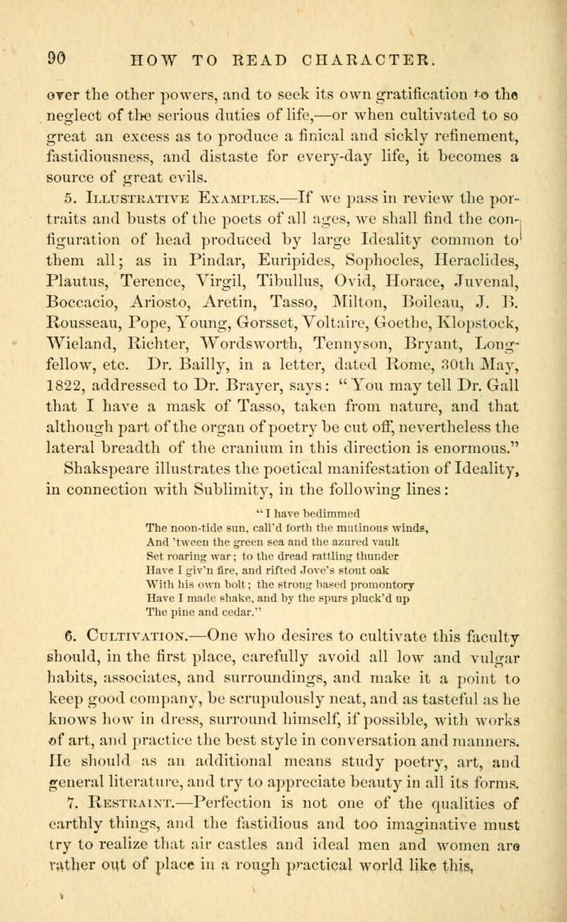 over the other powers, and to seek its own gratification ^o the neglect of the serious duties of life,—or when cultivated to so great an excess as to produce a finical and sickly refinement, fastidiousness, and distaste for every-day life, it becomes a source of great evils. 5. Illustrative Examples.—If Ave pass in review the por- traits and busts of the poets of all ages, we shall find the con-, figuration of head produced by large Ideality common to' them all; as in Pindar, Euripides, Sophocles, Heraclides, Plautus, Terence, Virgil, Tibullus, Ovid, Horace, Juvenal, Boccacio, Ariosto, Aretin, Tasso, Milton, Boileau, J. B. Rousseau, Pope, Young, Gorsset, Voltaire, Goethe, Klopstock, Wieland, Richter, Wordsworth, Tennyson, Bryant, Long- fellow, etc. Dr. Bailly, in a letter, dated Rome, 30th May, 1822, addressed to Dr. Brayer, says: You may tell Dr. Gall that I have a mask of Tasso, taken from nature, and that although part of the organ of poetry be cut off, nevertheless the lateral breadth of the cranium in this direction is enormous. Shakspeare illustrates the poetical manifestation of Ideality, in connection with Sublimity, in the following lines:  I have bedimmed The noon-tide sun, call'd forth the mutinous winds, And 'tween the green sea and the azured vault Set roaring war; to the dread rattling thunder Have I giv'n fire, and rifted Jove's stout oak With his own bolt; the strong based promontory- Have I made shake, and by the spurs pluck'd up The pine and cedar.' 6. Cultivation.—One who desires to cultivate this faculty should, in the first place, carefully avoid all low and vulgar habits, associates, and surroundings, and make it a point to keep good company, be scrupulously neat, and as tasteful as he knows how in dress, surround himself, if possible, wTith works of art, and practice the best style in conversation and manners. He should as an additional means study poetry, art, and general literature, and try to appreciate beauty in all its forms. 7. Restraint.—Perfection is not one of the qualities of earthly things, and the fastidious and too imaginative must try to realize that air castles and ideal men and women are rather out of place in a rough practical world like this,