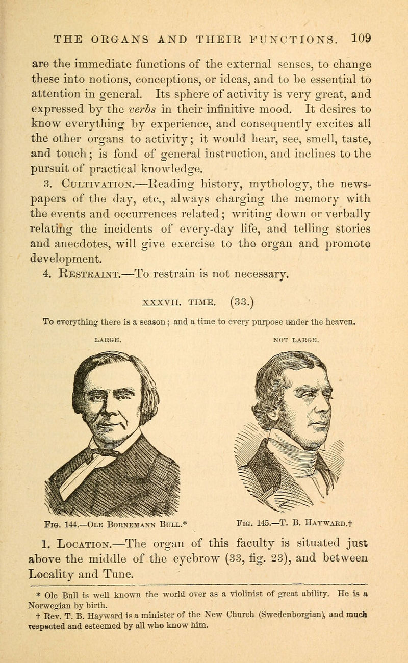 are the immediate functions of the external senses, to change these into notions, conceptions, or ideas, and to be essential to attention in general. Its sphere of activity is very great, and expressed by the verbs in their infinitive mood. It desires to know everything by experience, and consequently excites all the other organs to activity; it would hear, see, smell, taste, and touch; is fond of general instruction, and inclines to the pursuit of practical knowledge. 3. Cultivation.—Reading history, mythology, the news- papers of the day, etc., always charging the memory with the events and occurrences related; writing down or verbally relating the incidents of every-day life, and telling stories and anecdotes, will give exercise to the organ and promote development. 4. Restraint.—To restrain is not necessary. XXXV11. TIME. (33.) To everything there is a season; and a time to every purpose raider the heaven. LARGE. NOT LAKGE. Fig. 144.—Ole BoBsmtASE Bull.* Fig. 145.—T. B. BAywakd.+ 1. Location.—The organ of this faculty is situated just above the middle of the eyebrow (33, fig. 23), and between Locality and Tune. * Ole Ball is well known the world over as a violinist of great ability. He is a Norwegian by birth. t Eev. T. B. Hayward is a minister of the New Church (Swedenborgian), and much respected and esteemed by all who know him.