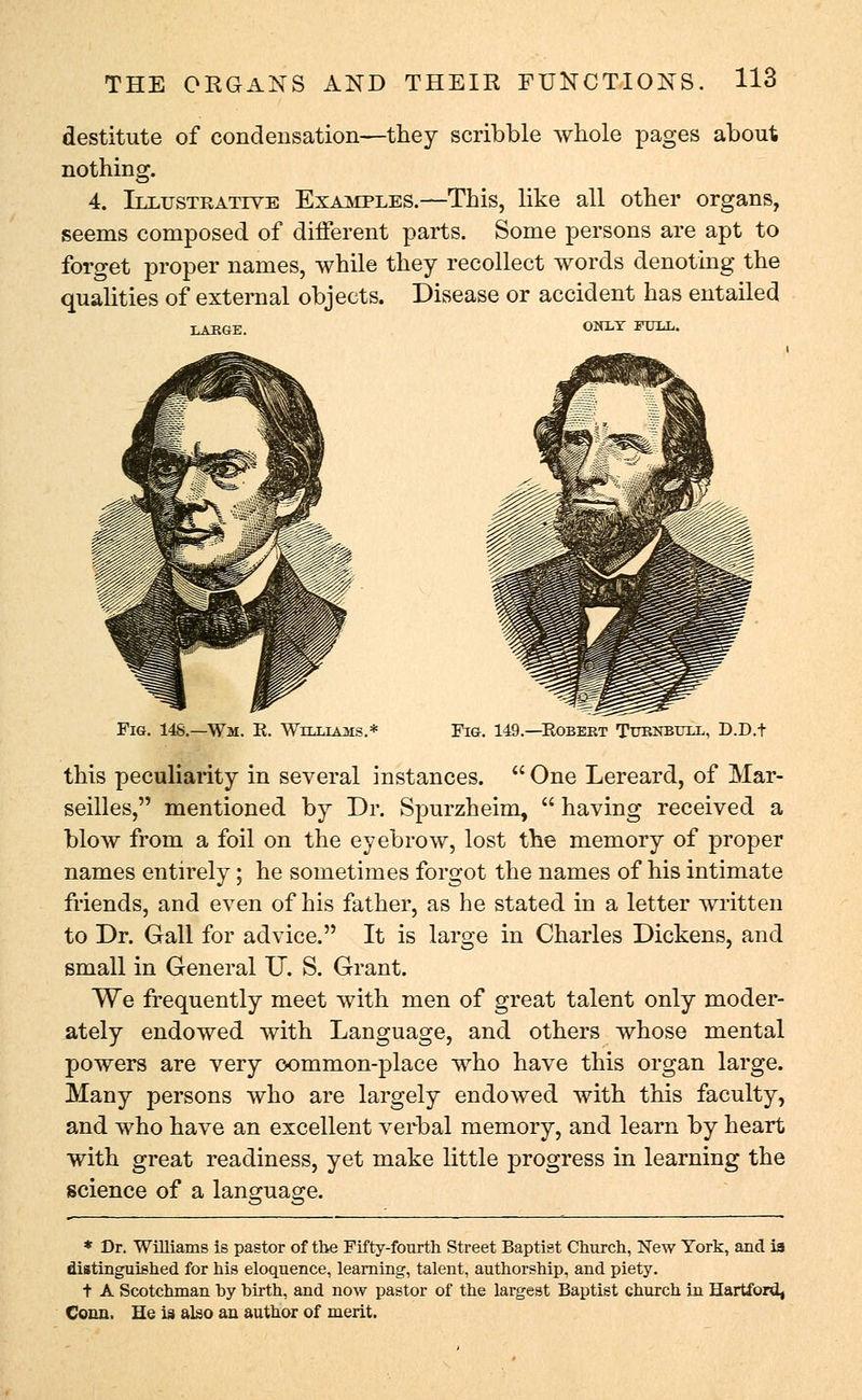 destitute of condensation—they scribble whole pages about nothing. 4. Illustrative Examples.—This, like all other organs, seems composed of different parts. Some persons are apt to forget proper names, while they recollect words denoting the qualities of external objects. Disease or accident has entailed T.KTtav. ONLY FULL. Fig. 148.—Wm. K. Wtt.t.tatvts. Fig. 149.—Robert Tttknbttll, D.D.t this peculiarity in several instances.  One Lereard, of Mar- seilles, mentioned by Dr. Spurzheim,  having received a blow from a foil on the eyebrow, lost the memory of proper names entirely; he sometimes forgot the names of his intimate friends, and even of his father, as he stated in a letter written to Dr. Gall for advice. It is large in Charles Dickens, and small in General U. S. Grant. We frequently meet with men of great talent only moder- ately endowed with Language, and others whose mental powers are very oommon-place who have this organ large. Many persons who are largely endoAved with this faculty, and who have an excellent verbal memory, and learn by heart with great readiness, yet make little progress in learning the science of a language. * Dr. Williams is pastor of the Fifty-fourth Street Baptist Church, New York, and is distinguished for his eloquence, learning, talent, authorship, and piety. + A Scotchman hy birth, and now pastor of the largest Baptist church in Hartford, Conn. He is also an author of merit.