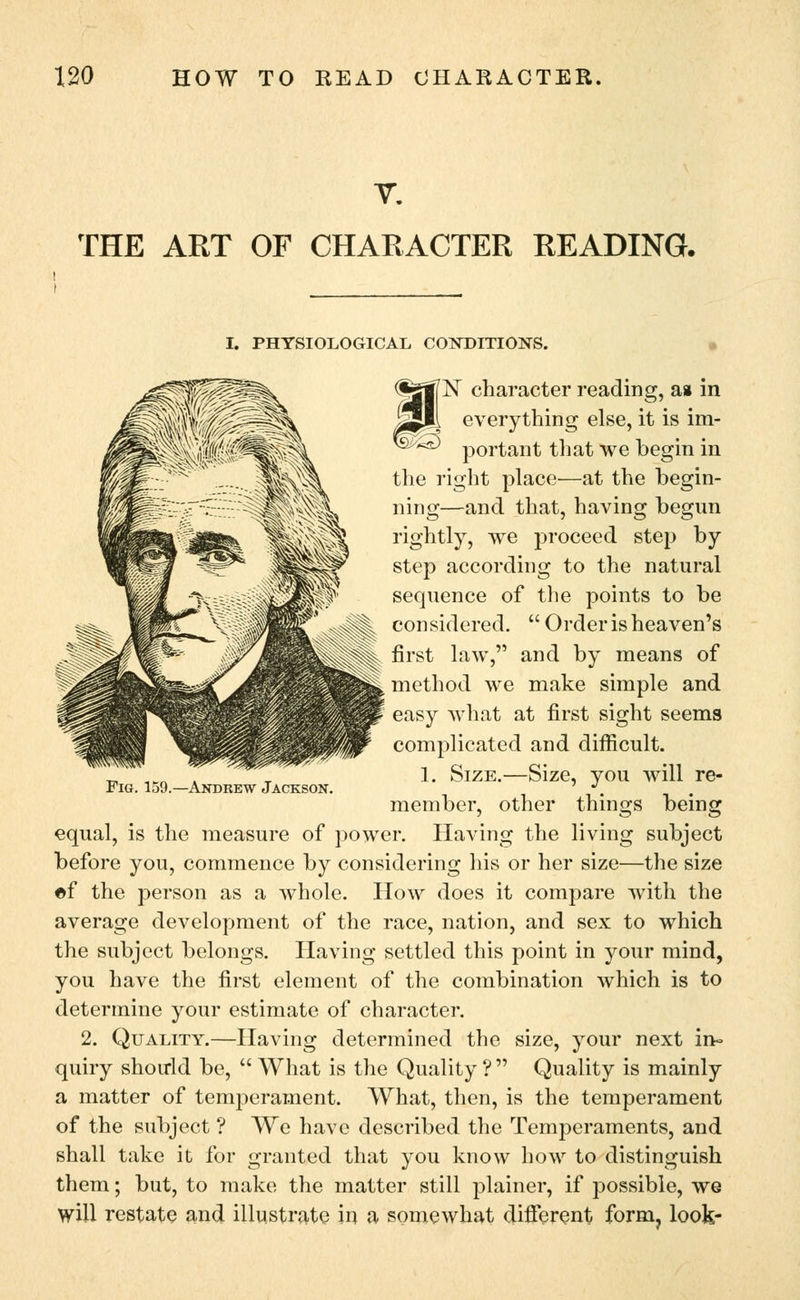 THE ART OF CHARACTER READING. I. PHYSIOLOGICAL CONDITIONS. Fig. 159.—Andrew Jackson. 'N character reading, a* in everything else, it is im- ^ portant that we begin in the right place—at the begin- ning—and that, having begun rightly, we proceed step by step according to the natural sequence of the points to be considered.  Order is heaven's first law, and by means of method we make simple and easy what at first sight seems complicated and difficult. 1. Size.—Size, you will re- member, other things being equal, is the measure of power. Having the living subject before you, commence by considering his or her size—the size «f the person as a whole. How does it compare with the average development of the race, nation, and sex to which the subject belongs. Having settled this point in your mind, you have the first element of the combination which is to determine your estimate of character. 2. Quality.—Having determined the size, your next in- quiry should be,  What is the Quality ?  Quality is mainly a matter of temperament. What, then, is the temperament of the subject ? We have described the Temperaments, and shall take it for granted that you know how to distinguish them; but, to make the matter still plainer, if possible, we will restate and illustrate in a somewhat different form, look-