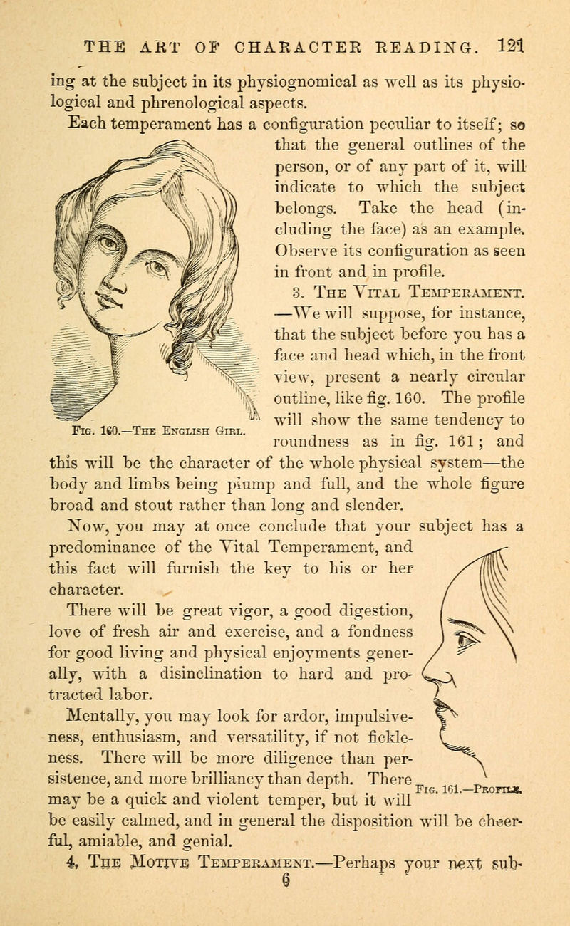 Fig. ISO.—The English Gikl. ing at the subject in its physiognomical as well as its physio* logical and phrenological aspects. Each temperament has a configuration peculiar to itself; so that the general outlines of the person, or of any part of it, will indicate to which the subject belongs. Take the head (in- cluding the face) as an example, Observe its configuration as seen in front and in profile. 3, The Vital Tempeeaacext. —We will suppose, for instance, that the subject before you has a face and head which, in the front view, present a nearly circular outline, like fig. 160. The profile will show the same tendency to roundness as in fig. 161; and this will be the character of the whole physical system—the body and limbs being plump and full, and the whole figure broad and stout rather than long and slender. Now, you may at once conclude that your subject has a predominance of the Vital Temperament, and this fact will furnish the key to his or her character. There will be great vigor, a good digestion, love of fresh air and exercise, and a fondness for good living and physical enjoyments gener- ally, with a disinclination to hard and pro- tracted labor. Mentally, you may look for ardor, impulsive- ness, enthusiasm, and versatility, if not fickle- ness. There will be more diligence than per- sistence, and more brilliancy than depth. There , -i -. . , J r, . Fig. 161.—Profii*. may be a quick and violent temper, but it will be easily calmed, and in general the disposition will be cheer- ful, amiable, and genial. 4, The Motive Teilpeeamext.—Perhaps your next sub-