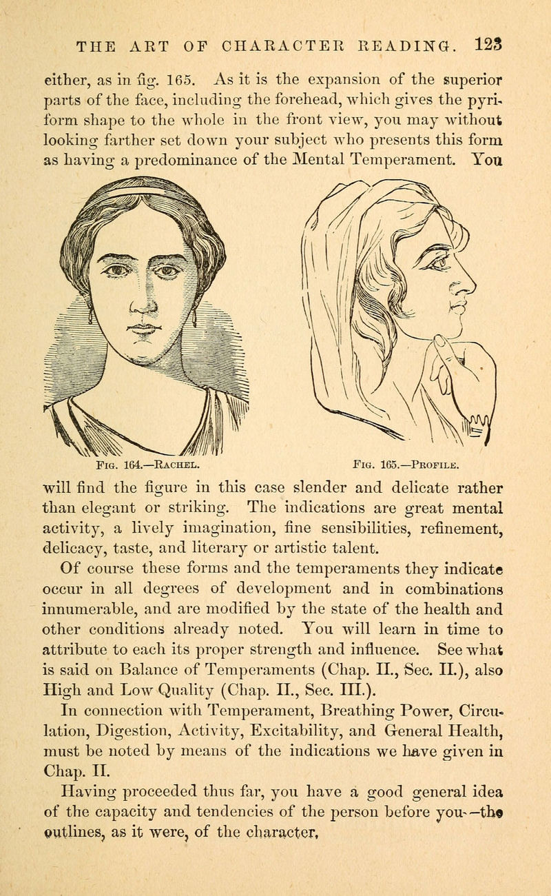 either, as in fig. 165. As it is the expansion of the superior parts of the face, including the forehead, which gives the pyri- form shape to the whole in the front view, you may without looking farther set down your subject who presents this form as having a predominance of the Mental Temperament. You Fig. 164.—Kachel. Fig. 165.—Profile. will find the figure in this case slender and delicate rather than elegant or striking. The indications are great mental activity, a lively imagination, fine sensibilities, refinement, delicacy, taste, and literary or artistic talent. Of course these forms and the temperaments they indicate occur in all degrees of development and in combinations innumerable, and are modified by the state of the health and other conditions already noted. You will learn in time to attribute to each its proper strength and influence. See what is said on Balance of Temperaments (Chap. II., Sec. II.), also High and Low Quality (Chap. II., Sec. III.). In connection with Temperament, Breathing Power, Circu- lation, Digestion, Activity, Excitability, and General Health, must be noted by means of the indications we have given in Chap. II. Having proceeded thus far, you have a good general idea of the capacity and tendencies of the person before you-—th© QUtlines? as it were, of the character,