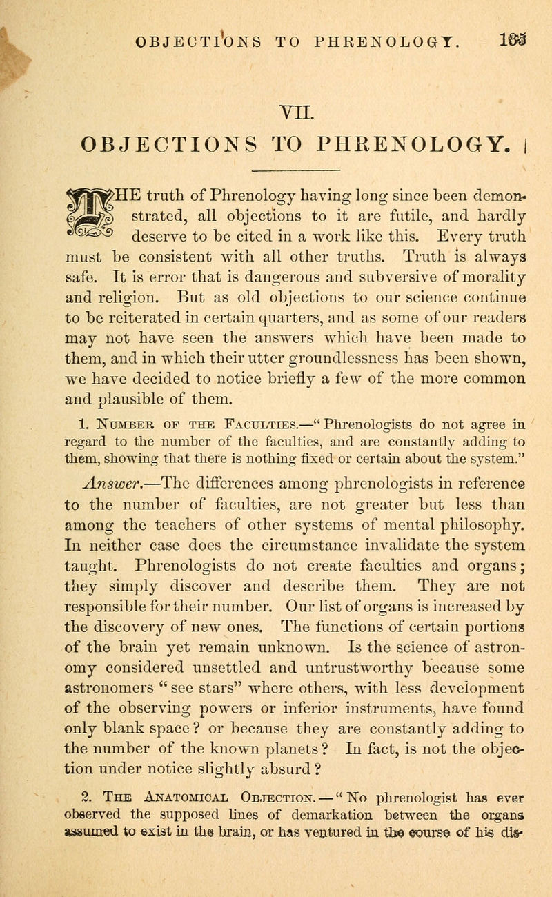 OBJECTIONS TO PHRENOLOGY. 16=3 YII. OBJECTIONS TO PHRENOLOGY. I >HE truth of Phrenology having long since been demon- strated, all objections to it are futile, and hardly deserve to be cited in a work like this. Every truth must be consistent with all other truths. Truth is always safe. It is error that is dangerous and subversive of morality and religion. But as old objections to our science continue to be reiterated in certain quarters, and as some of our readers may not have seen the answers which have been made to them, and in which their utter groundlessness has been shown, we have decided to notice briefly a few of the more common and plausible of them. 1. Number of the Faculties.—Phrenologists do not agree in regard to the number of the faculties, and are constantly adding to them, showing that there is nothing fixed or certain about the system. Answer.—The differences among phrenologists in reference to the number of faculties, are not greater but less than among the teachers of other systems of mental philosophy. In neither case does the circumstance invalidate the system taught. Phrenologists do not create faculties and organs; they simply discover and describe them. They are not responsible for their number. Our list of organs is increased by the discovery of new ones. The functions of certain portions of the brain yet remain unknown. Is the science of astron- omy considered unsettled and untrustworthy because some astronomers  see stars where others, with less development of the observing powers or inferior instruments, have found only blank space ? or because they are constantly adding to the number of the known planets? In fact, is not the objec- tion under notice slightly absurd ? 2. The Anatomical Objection. — No phrenologist has ever observed the supposed lines of demarkation between the organs assumed to exist in the brain, or has ventured in tb© ©ours© of his cuV