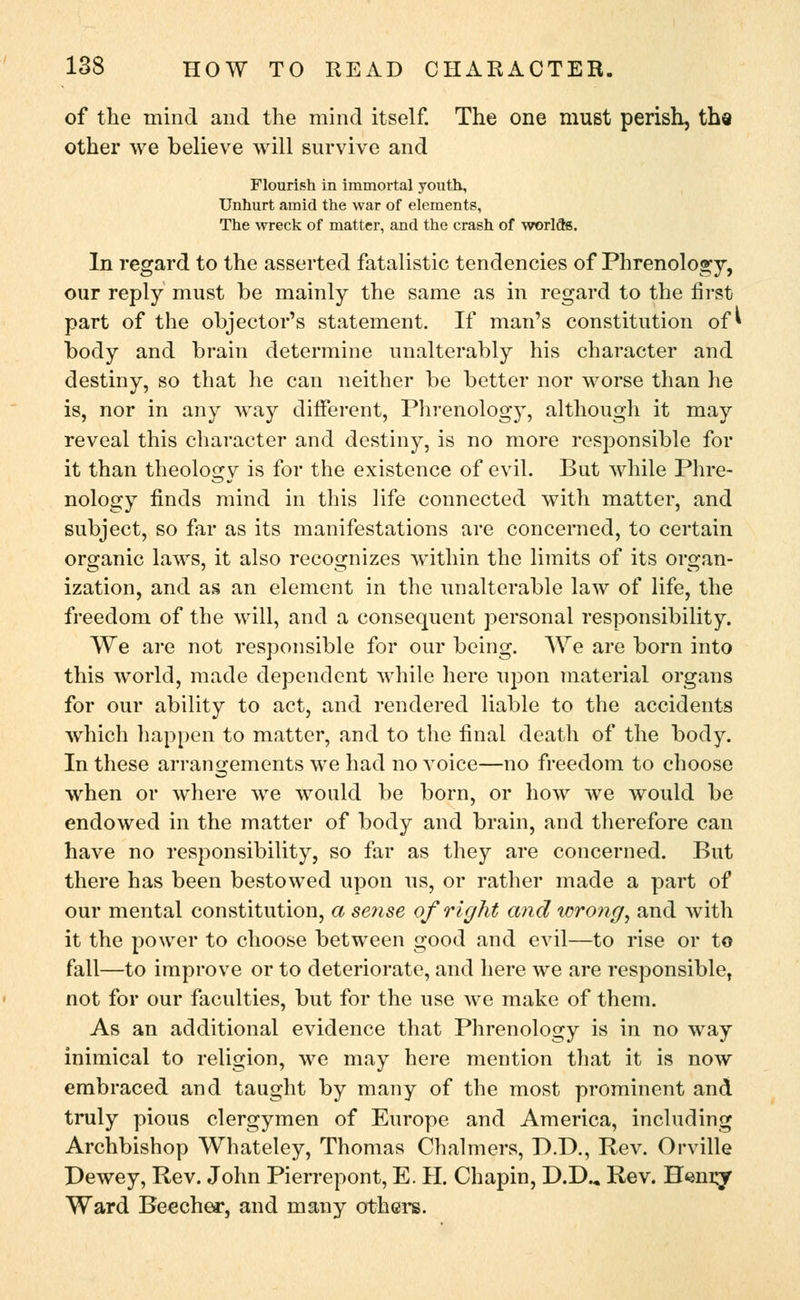 of the mind and the mind itself. The one must perish, tha other we believe will survive and Flourish in immortal youth, Unhurt amid the war of elements, The wreck of matter, and the crash of worlds. In regard to the asserted fatalistic tendencies of Phrenology, our reply must be mainly the same as in regard to the first part of the objector's statement. If man's constitution of* body and brain determine unalterably his character and destiny, so that he can neither be better nor worse than he is, nor in any way different, Phrenology, although it may reveal this character and destiny, is no more responsible for it than theology is for the existence of evil. But while Phre- nology finds mind in this life connected with matter, and subject, so far as its manifestations are concerned, to certain organic laws, it also recognizes within the limits of its organ- ization, and as an element in the unalterable law of life, the freedom of the will, and a consequent personal responsibility. We are not responsible for our being. We are born into this world, made dependent while here upon material organs for our ability to act, and rendered liable to the accidents which happen to matter, and to the final death of the body. In these arrangements we had no voice—no freedom to choose when or where we would be born, or how we would be endowed in the matter of body and brain, and therefore can have no responsibility, so far as they are concerned. But there has been bestowed upon us, or rather made a part of our mental constitution, a sense of right and wrong, and with it the power to choose between good and evil—to rise or to fall—to improve or to deteriorate, and here we are responsible, not for our faculties, but for the use we make of them. As an additional evidence that Phrenology is in no way inimical to religion, we may here mention that it is now embraced and taught by many of the most prominent and truly pious clergymen of Europe and America, including Archbishop Whateley, Thomas Chalmers, B.D., Rev. Orville Dewey, Rev. John Pierrepont, E. H. Chapin, D.D.„ Rev. Efemgr Ward Beechea*, and many others.