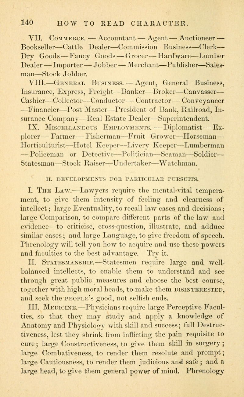 VII. Commerce. — Accountant — Agent — Auctioneer — Bookseller—Cattle Dealer—Commission Business—Clerk— Dry Goods—Fancy Goods — Grocer—Hardware—Lumber Dealer — Importer — Jobber — Merchant—Publisher—Sales- man—Stock Jobber. VIII.—General Business. — Agent, General Business, Insurance, Express, Freight—Banker—Broker—Canvasser— Cashier—Collector—Conductor — Contractor — Conveyancer —Financier—Post Master—President of Bank, Railroad, In- surance Company—Real Estate Dealer—Superintendent. IX. Miscellaneous Employments. — Diplomatist — Ex- plorer — Farmer—Fisherman—Fruit Grower—Horseman— Horticulturist—Hotel Keeper—Livery Keeper—Lumberman — Policeman or Detective—Politician—Seaman—Soldier— Statesman—Stock Raiser—Undertaker—Watchman. II. DEVELOPMENTS FOR PARTICULAR PURSUITS. I. The Law.—Lawyers require the mental-vital tempera- ment, to give them intensity of feeling and clearness of intellect; large Eventuality, to recall law cases and decisions; large Comparison, to compare different parts of the law and evidence—to criticise, cross-question, illustrate, and adduce similar cases; and large Language, to give freedom of speech. Phrenology will tell you how to acquire and use these powers and faculties to the best advantage. Try it. II. Statesmanship.—Statesmen require large and well- balanced intellects, to enable them to understand and see through great public measures and choose the best course, together with high moral heads, to make them disinterested, and seek the people's good, not selfish ends. III. Medicine.—Physicians require large Perceptive Facul- ties, so that they may study and apply a knowledge of Anatomy and Physiology with skill and success; full Destruc- tiveness, lest they shrink from inflicting the pain requisite to cure; large Constructiveness, to give them skill in surgery; large Combativeness, to render them resolute and prompt; large Cautiousness, to render them judicious and safe ; and a large head, to give them general power of mind. Phrenology