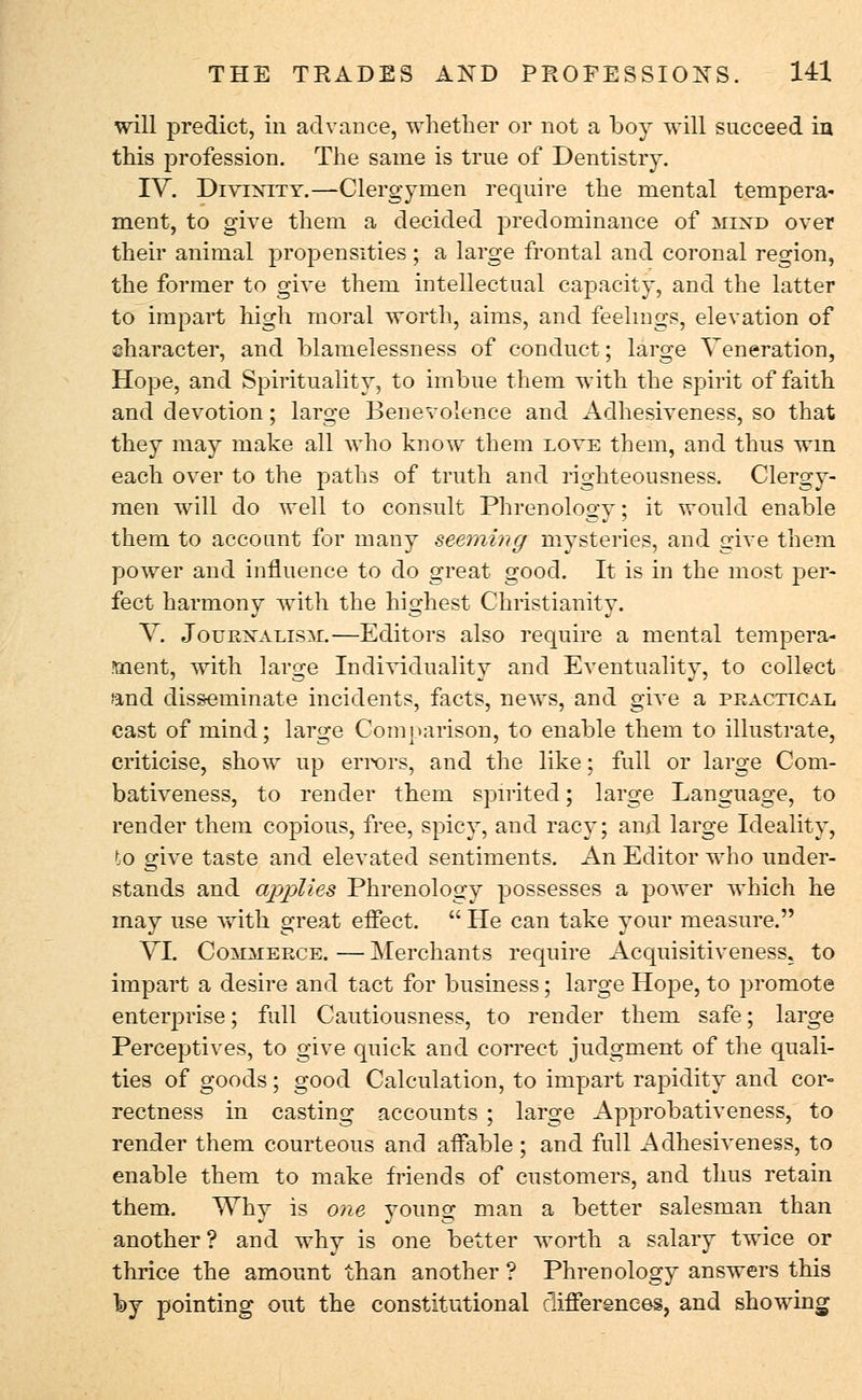 will predict, in advance, whether or not a boy will succeed in this profession. The same is true of Dentistry. IV. Divinity.—Clergymen require the mental tempera- ment, to give them a decided predominance of mind over their animal propensities; a large frontal and coronal region, the former to give them intellectual capacity, and the latter to impart high moral worth, aims, and feelings, elevation of eharacter, and blamelessness of conduct; large Veneration, Hope, and Spirituality, to imbue them with the spirit of faith and devotion; large Benevolence and Adhesiveness, so that they may make all who know them love them, and thus win each over to the paths of truth and righteousness. Clergy- men will do well to consult Phrenology; it would enable them to account for many seeming mysteries, and give them power and influence to do great good. It is in the most per- fect harmony with the highest Christianity. V. Journalism.—Editors also require a mental tempera- ment, with large Individuality and Eventuality, to collect find disseminate incidents, facts, news, and give a practical cast of mind; large Comparison, to enable them to illustrate, criticise, show up errors, and the like; full or large Com- bativeness, to render them spirited; large Language, to render them copious, free, spicy, and racy; and large Ideality, to give taste and elevated sentiments. An Editor who under- stands and applies Phrenology possesses a power which he may use with great effect.  He can take your measure. VI. Commerce. — Merchants require Acquisitiveness, to impart a desire and tact for business; large Hope, to promote enterprise; full Cautiousness, to render them safe; large Perceptives, to give quick and correct judgment of the quali- ties of goods; good Calculation, to impart rapidity and cor- rectness in casting accounts ; large Approbativeness, to render them courteous and affable ; and full Adhesiveness, to enable them to make friends of customers, and thus retain them. Why is one young man a better salesman than another ? and why is one better worth a salary twice or thrice the amount than another ? Phrenology answers this by pointing out the constitutional differences, and showing