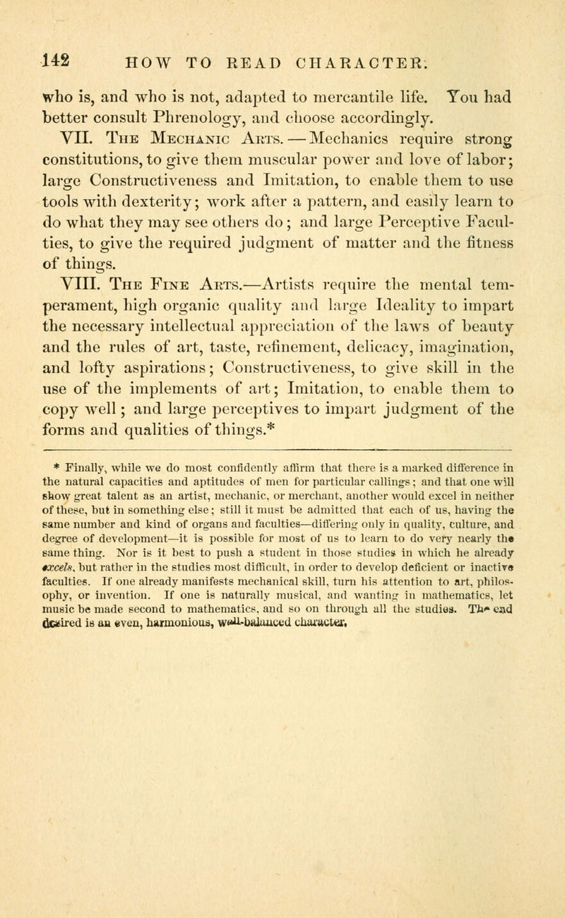 who is, and who is not, adapted to mercantile life. You had better consult Phrenology, and choose accordingly. VII. The Mechanic Arts.—Mechanics require strong constitutions, to give them muscular power and love of labor; large Constructiveness and Imitation, to enable them to use tools with dexterity; work after a pattern, and easily learn to do what they may see others do ; and large Perceptive Facul- ties, to give the required judgment of matter and the fitness of things. VIII. The Fine Arts.—Artists require the mental tem- perament, high organic quality and large Ideality to impart the necessary intellectual appreciation of the laws of beauty and the rules of art, taste, refinement, delicacy, imagination, and lofty aspirations; Constructiveness, to give skill in the use of the implements of art; Imitation, to enable them to copy well; and large perceptives to impart judgment of the forms and qualities of things.* * Finally, while we do most confidently affirm that there is a marked difference in the natural capacities and aptitudes of men for particular callings; and that one will show great talent as an artist, mechanic, or merchant, another would excel in neither of these, hut in something else; still it must he admitted that each of us, having the same number and kind of organs and faculties—differing only in quality, culture, and degree of development—it is possible for most of us to learn to do very nearly the same thing. Nor is it best to push a student in those studies in which he already •xceh, but rather in the studies most difficult, in order to develop deficient or inactive faculties. If one already manifests mechanical skill, turn his attention to art, philos- ophy, or invention. If one is naturally musical, and wanting in mathematics, let music be made second to mathematics, and so on through all the studies. Th* ejjd dcaired is an even, harmonious, w«U--balanced character,