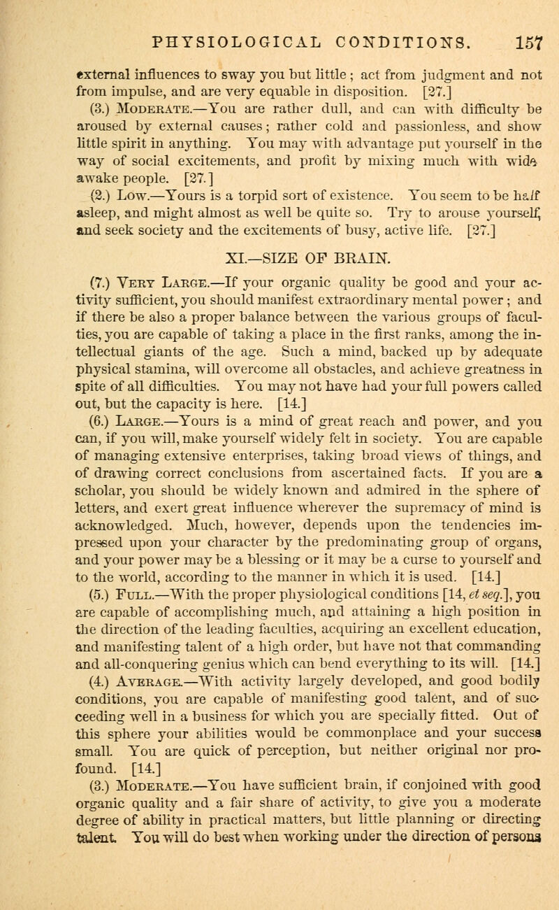 external influences to sway you but little ; act from judgment and not from impulse, and are very equable in disposition. [27.] (3.) Moderate.—You are rather dull, and can with, difficulty be aroused by external causes; rather cold and passionless, and show little spirit in anything. You may with advantage put yourself in the way of social excitements, and profit by mixing much with, wid^ awake people. [27. ] {2.) Low.—Yours is a torpid sort of existence. You seem to be half asleep, and might almost as well be quite so. Try to arouse yourself and seek society and the excitements of busy, active life. [27.] XI.—SIZE OF BRAIN. (7.) Very Large.—If your organic quality be good and your ac- tivity sufficient, you should manifest extraordinary mental power; and if there be also a proper balance between the various groups of facul- ties, you are capable of taking a place in the first ranks, among the in- tellectual giants of the age. Such a mind, backed up by adequate physical stamina, will overcome all obstacles, and achieve greatness in spite of all difficulties. You may not have had your full powers called out, but the capacity is here. [14.] (6.) Large.—Yours is a mind of great reach and power, and you can, if you will, make yourself widely felt in society. You are capable of managing extensive enterprises, taking broad views of things, and of drawing correct conclusions from ascertained facts. If you are a scholar, you should be widely known and admired in the sphere of letters, and exert great influence wherever the supremacy of mind is acknowledged. Much, however, depends upon the tendencies im- pressed upon your character by the predominating group of organs, and your power may be a blessing or it may be a curse to yourself and to the world, according to the manner in which it is used. [14.] (5.) Full.—With the proper physiological conditions [14, et seq.], you are capable of accomplishing much, and attaining a high position in the direction of the leading faculties, acquiring an excellent education, and manifesting talent of a high order, but have not that commanding and all-conquering genius which can bend everything to its will. [14.] (4.) Average.—With activity largely developed, and good bodily conditions, you are capable of manifesting good talent, and of suc- ceeding well in a business for which you are specially fitted. Out of this sphere your abilities would be commonplace and your success small. You are quick of perception, but neither original nor pro- found. [14.] (3.) Moderate.—You have sufficient brain, if conjoined with good organic quality and a fair share of activity, to give you a moderate degree of ability in practical matters, but little planning or directing talent You will do best when working under the direction of persona