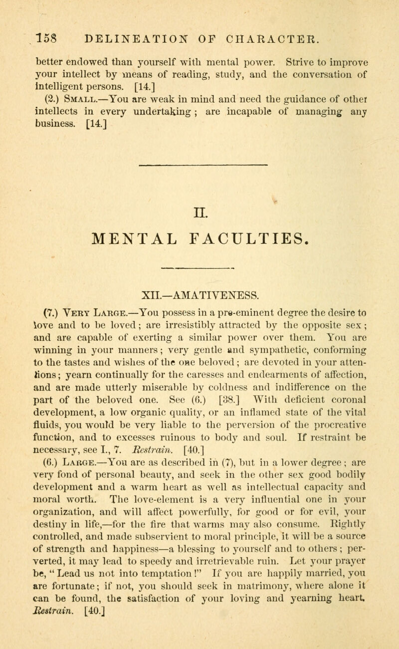 better endowed than yourself with mental power. Strive to improve your intellect by means of reading, study, and the conversation of intelligent persons. [14] (2.) Small.—You are weak in mind and need the guidance of other intellects in every undertaking ; are incapable of managing any business. [14] n. MENTAL FACULTIES XIL—AMATIVENESS. (7.) Yeky Large.—You possess in a pre-eminent degree the desire to love and to be loved; are irresistibly attracted by the opposite sex; and are capable of exerting a similar power over them. You are winning in your manners; very gentle and sympathetic, conforming to the tastes and wishes of the one beloved; are devoted in your atten- tions ; yearn continually for the caresses and endearments of affection, and are made utterly miserable by coldness and indifference on the part of the beloved one. See (6.) [38.] With deficient coronal development, a low organic quality, or an inflamed state of the vital fluids, you would be very liable to the perversion of the procreative function, and to excesses ruinous to body and soul. If restraint be necessary, see I., 7. Restrain. [40.] (6.) Large.—You are as described in (7), but in a lower degree ; are very fond of personal beauty, and seek in the other sex good bodily development and a warm heart as well as intellectual capacity and moral worth. The love-element is a very influential one in your organization, and will affect powerfully, for good or for evil, your destiny in life,—for the fire that warms may also consume. Rightly controlled, and made subservient to moral principle, it will be a source of strength and happiness—a blessing to yourself and to others ; per- verted, it may lead to speedy and irretrievable ruin. Let your prayer be,  Lead us not into temptation ! If you are happily married, you are fortunate; if not, you should seek in matrimony, where alone it can be found, the satisfaction of your loving and yearning heart. Restrain. [40.]