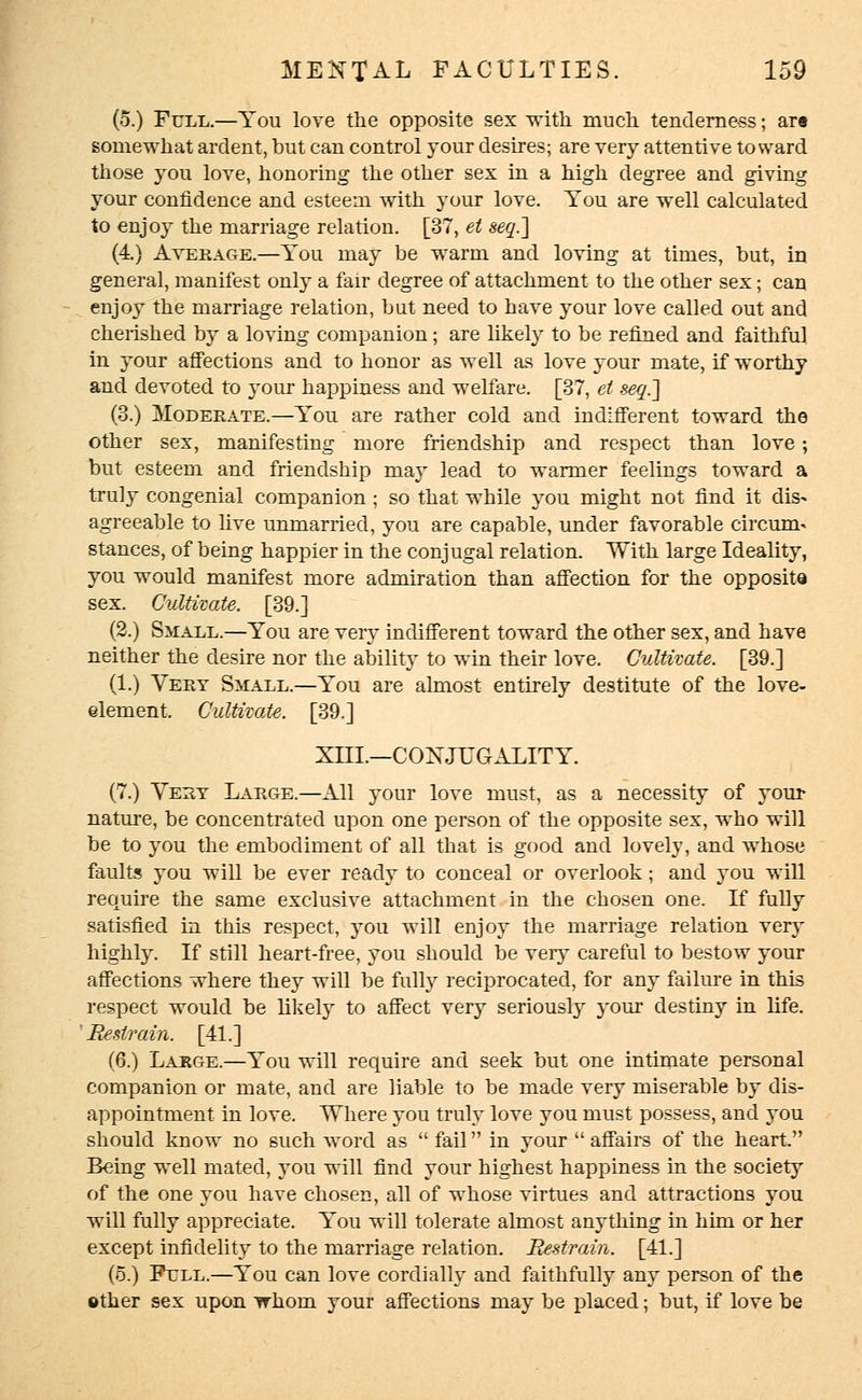 (5.) Full.—You love the opposite sex with much tenderness; art somewhat ardent, but can control your desires; are very attentive toward those you love, honoring the other sex in a high degree and giving your confidence and esteem with your love. You are well calculated to enjoy the marriage relation. [37, et seq.] (4) Average.—You may be warm and loving at times, but, in general, manifest only a fair degree of attachment to the other sex; can enjoy the marriage relation, but need to have your love called out and cherished by a loving companion; are likely to be refined and faithful in your affections and to honor as well as love your mate, if worthy and devoted to your happiness and welfare. [37, et seq.] (3.) Moderate.—You are rather cold and indifferent toward the other sex, manifesting more friendship and respect than love; but esteem and friendship may lead to warmer feelings toward a truly congenial companion ; so that while you might not find it dis- agreeable to live unmarried, you are capable, under favorable circum- stances, of being happier in the conjugal relation. With large Ideality, you would manifest more admiration than affection for the opposite sex. Cultivate. [39.] (2.) Small.—You are very indifferent toward the other sex, and have neither the desire nor the ability to win their love. Cultivate. [39.] (1.) Very Small.—You are almost entirely destitute of the love- element. Cultivate. [39.] XIII.—CONJUGALITY. (7.) Very Large.—All your love must, as a necessity of your nature, be concentrated upon one person of the opposite sex, who will be to you the embodiment of all that is good and lovely, and whose faults you will be ever ready to conceal or overlook; and you will require the same exclusive attachment in the chosen one. If fully satisfied in this respect, you will enjoy the marriage relation very highly. If still heart-free, you should be very careful to bestow your affections where they will be fully reciprocated, for any failure in this respect would be likely to affect very seriously your destiny in life. ' Restrain. [41.] (6.) Large.—You will require and seek but one intimate personal companion or mate, and are liable to be made very miserable by dis- appointment in love. Where you truly love you must possess, and you should know no such word as  fail in your affairs of the heart. Being well mated, you will find your highest happiness in the society of the one you have chosen, all of whose virtues and attractions you will fully appreciate. You will tolerate almost anything in him or her except infidelity to the marriage relation. Restrain. [41.] (o.) Fell.—You can love cordially and faithfully any person of the ether sex upon whom your affections may be placed; but, if love be