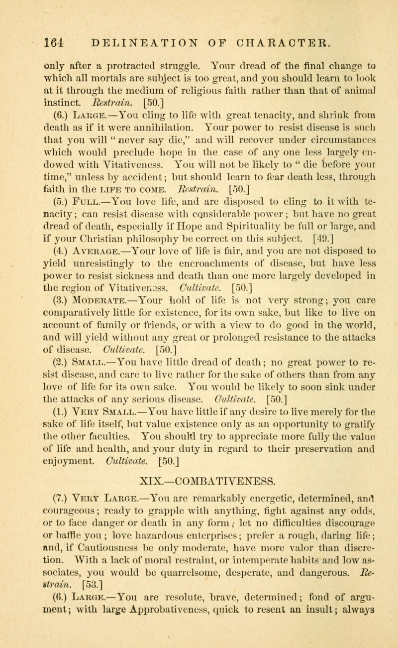 only after a protracted struggle. Your dread of the final change to which all mortals are subject is too great, and you should learn to look at it through the medium of religious faith rather than that of animal instinct. Restrain. [50.] (6.) Large.—You cling to life with great tenacity, and shrink from death as if it were annihilation. Your power to resist disease is such that you will  never say die, and will recover under circumstances which would preclude hope in the case of any one less largely en- dowed with Vitativeness. You will not be likely to  die before your time, unless by accident; but should learn to fear death less, through faith in the life to come. Restrain. [50.] (5.) Full.—You love life, and are disposed to cling to it with te- nacity ; can resist disease with considerable power ; but have no great dread of death, especially if Hope and Spirituality be full or large, and if your Christian philosophy be correct on this subject. [49.] (4.) Average.—Your love of life is fair, and you are not disposed to yield unresistingly to the encroachments of disease, but have less power to resist sickness and death than one more largely developed in the region of Vitativenoss. Cultivate. [50.] (3.) Moderate.—Your hold of life is not very strong; you care comparatively little for existence, for its own sake, but like to live on account of family or friends, or with a view to do good in the world, and will yield without any great or prolonged resistance to the attacks of disease. Cultivate. [50.] (2.) Small.—You have little dread of death; no great power to re- sist disease, and care to live rather for the sake of others than from any love of life for its own sake. You would be likely to soon sink under the attacks of any serious disease. Cultivate. [50.] (1.) Very Small.—You have little if any desire to live merely for the sake of life itself, but value existence only as an opportunity to gratify the other faculties. You should try to appreciate more fully the value of life and health, and your duty in regard to their preservation and enjoyment. Cultivate. [50.] XIX.—COMBATIVENESS. (7.) Very Large.—You are remarkably energetic, determined, and courageous; ready to grapple with anything, fight against any odds, or to face danger or death in any form ,• let no difficulties discourage or baffle you ; love hazardous enterprises; prefer a rough, daring life; and, if Cautiousness be only moderate, have more valor than discre- tion. With a lack of moral restraint, or intemperate habits and low as- sociates, you would be quarrelsome, desperate, and dangerous. Re- strain. [53.] (G.) Large.—You are resolute, brave, determined; fond of argu- ment; with large Approbativeness, quick to resent an insult; always