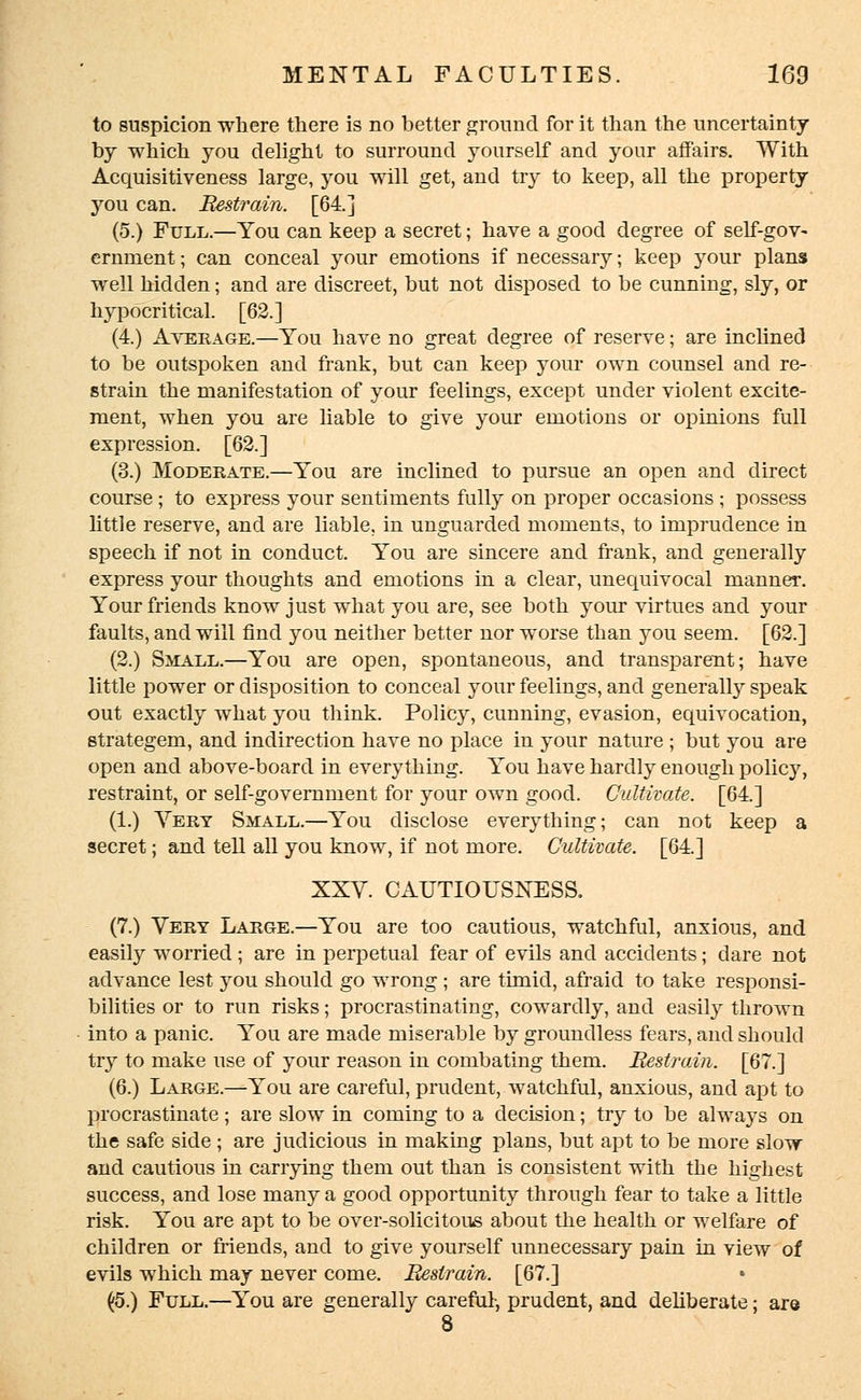 to suspicion where there is no better ground for it than the uncertainty by which you delight to surround yourself and your affairs. With Acquisitiveness large, you will get, and try to keep, all the property you can. Restrain. [64.] (5.) Full.—You can keep a secret; have a good degree of self-gov- ernment ; can conceal your emotions if necessary; keep your plans well hidden; and are discreet, but not disposed to be cunning, sly, or hypocritical. [62.] (4.) Average.—You have no great degree of reserve; are inclined to be outspoken and frank, but can keep your own counsel and re- strain the manifestation of your feelings, except under violent excite- ment, when you are liable to give your emotions or opinions full expression. [62.] (3.) Moderate.—You are inclined to pursue an open and direct course; to express your sentiments fully on proper occasions ; possess little reserve, and are liable, in unguarded moments, to imprudence in speech if not in conduct. You are sincere and frank, and generally express your thoughts and emotions in a clear, unequivocal manner. Your friends know just what you are, see both your virtues and your faults, and will find you neither better nor worse than you seem. [62.] (2.) Small.—You are open, spontaneous, and transparent; have little power or disposition to conceal your feelings, and generally speak out exactly what you think. Policy, cunning, evasion, equivocation, strategem, and indirection have no place in your nature ; but you are open and above-board in everything. You have hardly enough policy, restraint, or self-government for your own good. Cultivate. [64.] (1.) Yery Small.—You disclose everything; can not keep a secret; and tell all you know, if not more. Cultivate. [64.] XXV. CAUTIOUSNESS. (7.) Very Large.—You are too cautious, watchful, anxious, and easily worried ; are in perpetual fear of evils and accidents; dare not advance lest you should go wrong ; are timid, afraid to take responsi- bilities or to run risks; procrastinating, cowardly, and easily thrown into a panic. You are made miserable by groundless fears, and should try to make use of your reason in combating them. Restrain. [67.] (6.) Large.—You are careful, prudent, watchful, anxious, and apt to procrastinate; are slow in coming to a decision; try to be always on the safe side; are judicious in making plans, but apt to be more slow and cautious in carrying them out than is consistent with the highest success, and lose many a good opportunity through fear to take a little risk. You are apt to be over-solicitous about the health or welfare of children or friends, and to give yourself unnecessary pain in view of evils which may never come. Restrain. [67.] (5.) Full.—You are generally careful-, prudent, and deliberate; are 8