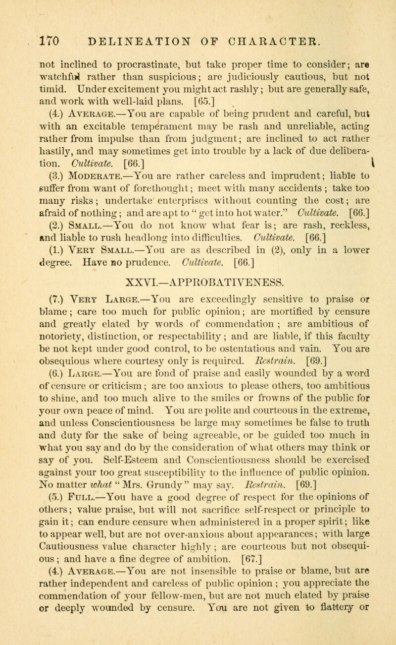 not inclined to procrastinate, but take proper time to consider; are watchful rather than suspicious; are judiciously cautious, but not timid. Under excitement you might act rashly; but are generally safe, and work with well-laid plans. [65.] (4.) Average.—You are capable of being prudent and careful, but with an excitable temperament may be rash and unreliable, acting rather from impulse than from judgment; are inclined to act rather hastily, and may sometimes get into trouble by a lack of due delibera- tion. Cultivate. [66.] \ (3.) Moderate.—You are rather careless and imprudent; liable to suffer from want of forethought; meet with many accidents ; take too many risks; undertake enterprises without counting the cost; are afraid of nothing; and are apt to get into hot water. Cultivate. [66.] (2.) Small.—You do not know what fear is; are rash, reckless, and liable to rush headlong into difficulties. Cultivate. [66.] (1.) Very Small.—You are as described in (2), only in a lower degree. Have no prudence. Cultivate. [66.] XXVI.—APPROBATIYENESS. (7.) Very Large.—You are exceedingly sensitive to praise or blame; care too much for public opinion; are mortified by censure and greatly elated by words of commendation ; are ambitious of notoriety, distinction, or respectability; and are liable, if this faculty be not kept under good control, to be ostentatious and vain. You are obsequious where courtesy only is required. Restrain. [69.] (6.) Large.—You are fond of praise and easily wounded by a word of censure or criticism; are too anxious to please others, too ambitious to shine, and too much alive to the smiles or frowns of the public for your own peace of mind. You are polite and courteous in the extreme, and unless Conscientiousness be large may sometimes be false to truth and duty for the sake of being agreeable, or be guided too much in what you say and do by the consideration of what others may think or say of you. Self-Esteem and Conscientiousness should be exercised against your too great susceptibility to the influence of public opinion. No matter what  Mrs. Grundy  may say. Restrain. [69.] (5.) Full.—You have a good degree of respect for the opinions of others; value praise, but will not sacrifice self-respect or principle to gain it; can endure censure when administered in a proper spirit; like to appear well, but are not over-anxious about appearances; with large Cautiousness value character highly ; are courteous but not obsequi- ous ; and have a fine degree of ambition. [67.] (4.) Average.—You are not insensible to praise or blame, but are rather independent and careless of public opinion ; you appreciate the commendation of your fellow-men, but are not much elated by praise or deeply wounded by censure. You are not given to flattery or