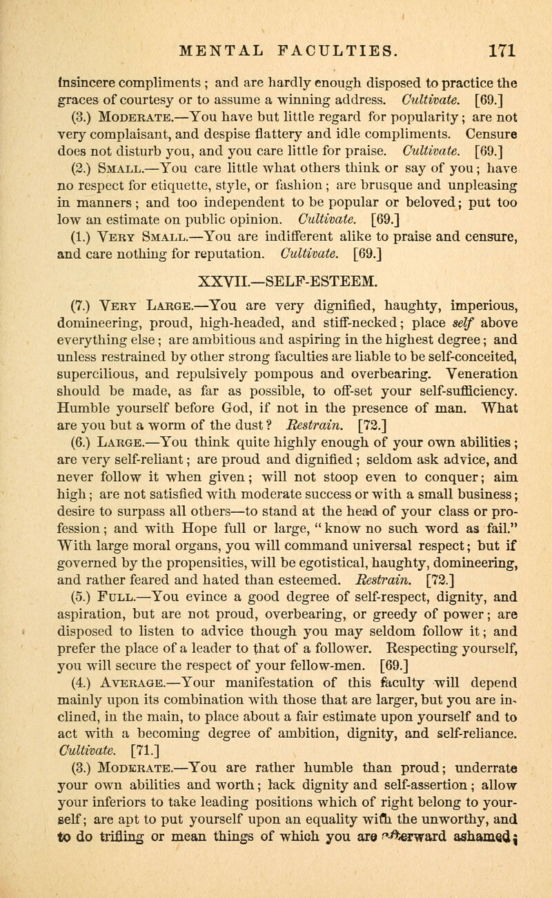 (nsincere compliments ; and are hardly enough disposed to practice the graces of courtesy or to assume a winning address. Cultivate. [69.] (3.) Moderate.—You have but little regard for popularity; are not very complaisant, and despise flattery and idle compliments. Censure does not disturb you, and you care little for praise. Cultivate. [69.] (2.) Small.—You care little what others think or say of you; have no respect for etiquette, style, or fashion; are brusque and unpleasing in manners; and too independent to be popular or beloved; put too low an estimate on public opinion. Cultivate. [69.] (1.) Very Small.—You are indifferent alike to praise and censure, and care nothing for reputation. Cultivate. [69.] XXVII.—SELF-ESTEEM. (7.) Very Large.—You are very dignified, haughty, imperious, domineering, proud, high-headed, and stiff-necked; place self above everything else; are ambitious and aspiring in the highest degree; and unless restrained by other strong faculties are liable to be self-conceited, supercilious, and repulsively pompous and overbearing. Veneration should be made, as far as possible, to off-set your self-sufficiency. Humble yourself before God, if not in the presence of man. What are you but a worm of the dust ? Restrain. [72.] (6.) Large.—You think quite highly enough of your own abilities; are very self-reliant; are proud and dignified ; seldom ask advice, and never follow it when given; will not stoop even to conquer; aim high; are not satisfied with moderate success or with a small business; desire to surpass all others—to stand at the head of your class or pro- fession ; and with Hope full or large,  know no such word as fail. With large moral organs, you will command universal respect; but if governed by the propensities, will be egotistical, haughty, domineering, and rather feared and hated than esteemed. Restrain. [72.] (5.) Full.—You evince a good degree of self-respect, dignity, and aspiration, but are not proud, overbearing, or greedy of power; are disposed to listen to advice though you may seldom follow it; and prefer the place of a leader to that of a follower. Respecting yourself, you will secure the respect of your fellow-men. [69.] (4.) Average.—Your manifestation of this faculty will depend mainly upon its combination with those that are larger, but you are in- clined, in the main, to place about a fair estimate upon yourself and to act with a becoming degree of ambition, dignity, and self-reliance. Cultivate. [71.] (3.) Moderate.—You are rather humble than proud; underrate your own abilities and worth; lack dignity and self-assertion; allow your inferiors to take leading positions which of right belong to your- self; are apt to put yourself upon an equality wiflh. the unworthy, and to do trifling or mean things of which you are forward ashame<J \