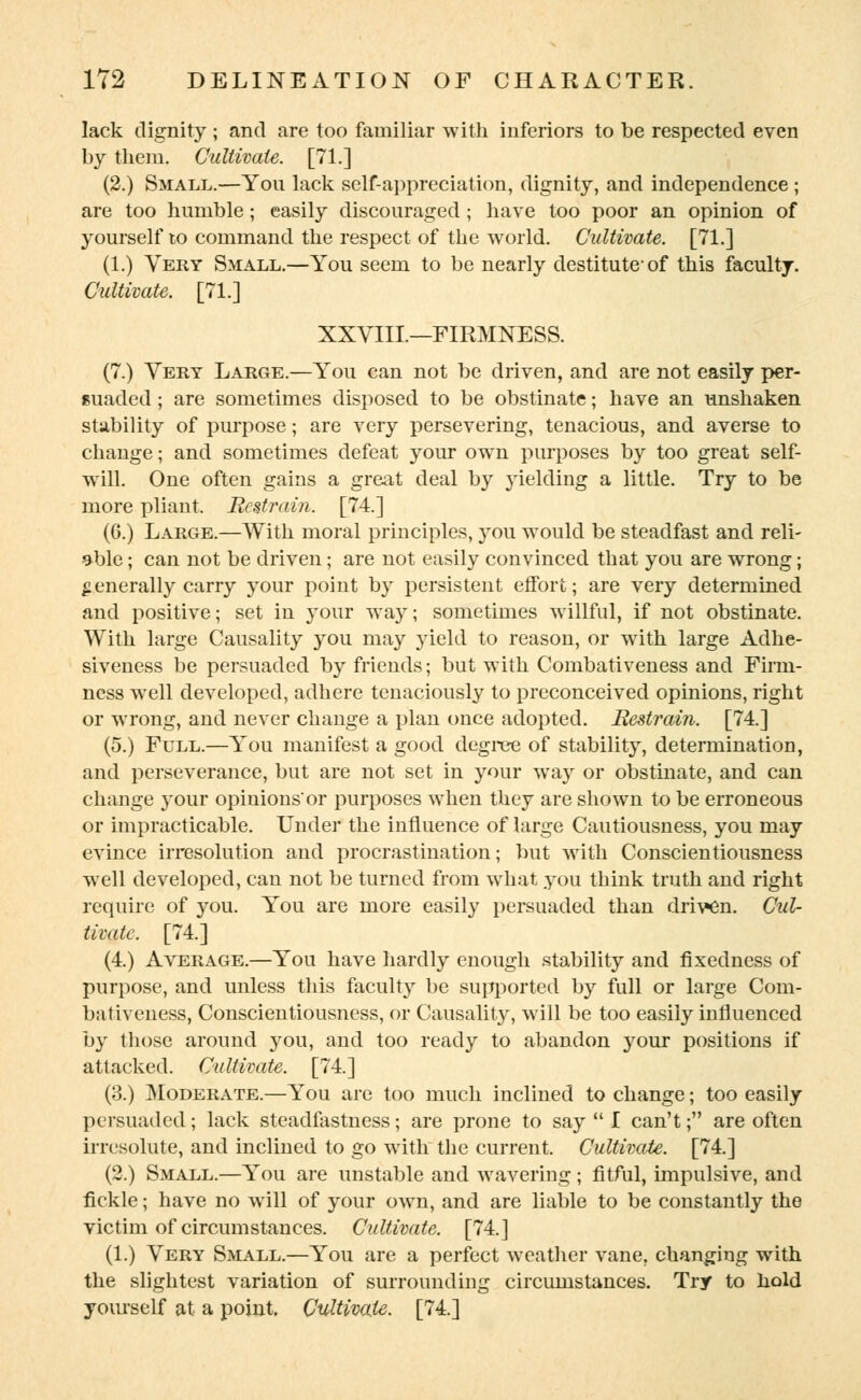 lack dignity ; and are too familiar with inferiors to be respected even by them. Cultivate. [71.] (2.) Small.—You lack self-appreciation, dignity, and independence ; are too humble; easily discouraged ; have too poor an opinion of yourself to command the respect of the world. Cultivate. [71.] (1.) Very Small.—You seem to be nearly destitute-of this faculty. Cultivate. [71.] XXVIII.—FIRMNESS. (7.) Very Large.—You can not be driven, and are not easily per- suaded ; are sometimes disposed to be obstinate; have an unshaken stability of purpose; are very persevering, tenacious, and averse to change; and sometimes defeat your own purposes by too great self- will. One often gains a great deal by }rielding a little. Try to be more pliant. Restrain. [74.] (6.) Large.—With moral principles, you would be steadfast and reli- able ; can not be driven; are not easily convinced that you are wrong; generally carry your point by persistent effort; are very determined and positive; set in your way; sometimes willful, if not obstinate. With large Causality you may }rield to reason, or with large Adhe- siveness be persuaded by friends; but with Combativeness and Firm- ness well developed, adhere tenaciously to preconceived opinions, right or wrong, and never change a plan once adopted. Restrain. [74.] (5.) Full.—You manifest a good degree of stability, determination, and perseverance, but are not set in your way or obstinate, and can change your opinions'or purposes when they are shown to be erroneous or impracticable. Under the influence of large Cautiousness, you may evince irresolution and procrastination; but with Conscientiousness well developed, can not be turned from what you think truth and right require of you. You are more easily persuaded than driven. Cul- tivate. [74.] (4.) Average.—You have hardly enough stability and fixedness of purpose, and unless this faculty be supported by full or large Com- bativeness, Conscientiousness, or Causality, will be too easily influenced by those around you, and too ready to abandon your positions if attacked. Cultivate. [74.] (3.) Moderate.—You are too much inclined to change; too easily persuaded; lack steadfastness; are prone to say  I can't; are often irresolute, and inclined to go with the current. Cultivate. [74.] (2.) Small.—You are unstable and wavering; fitful, impulsive, and fickle; have no will of your own, and are liable to be constantly the victim of circumstances. Cultivate. [74.] (1.) Very Small.—You are a perfect weather vane, changing with the slightest variation of surrounding circumstances. Try to hold yourself at a point. Cultivate. [74.]