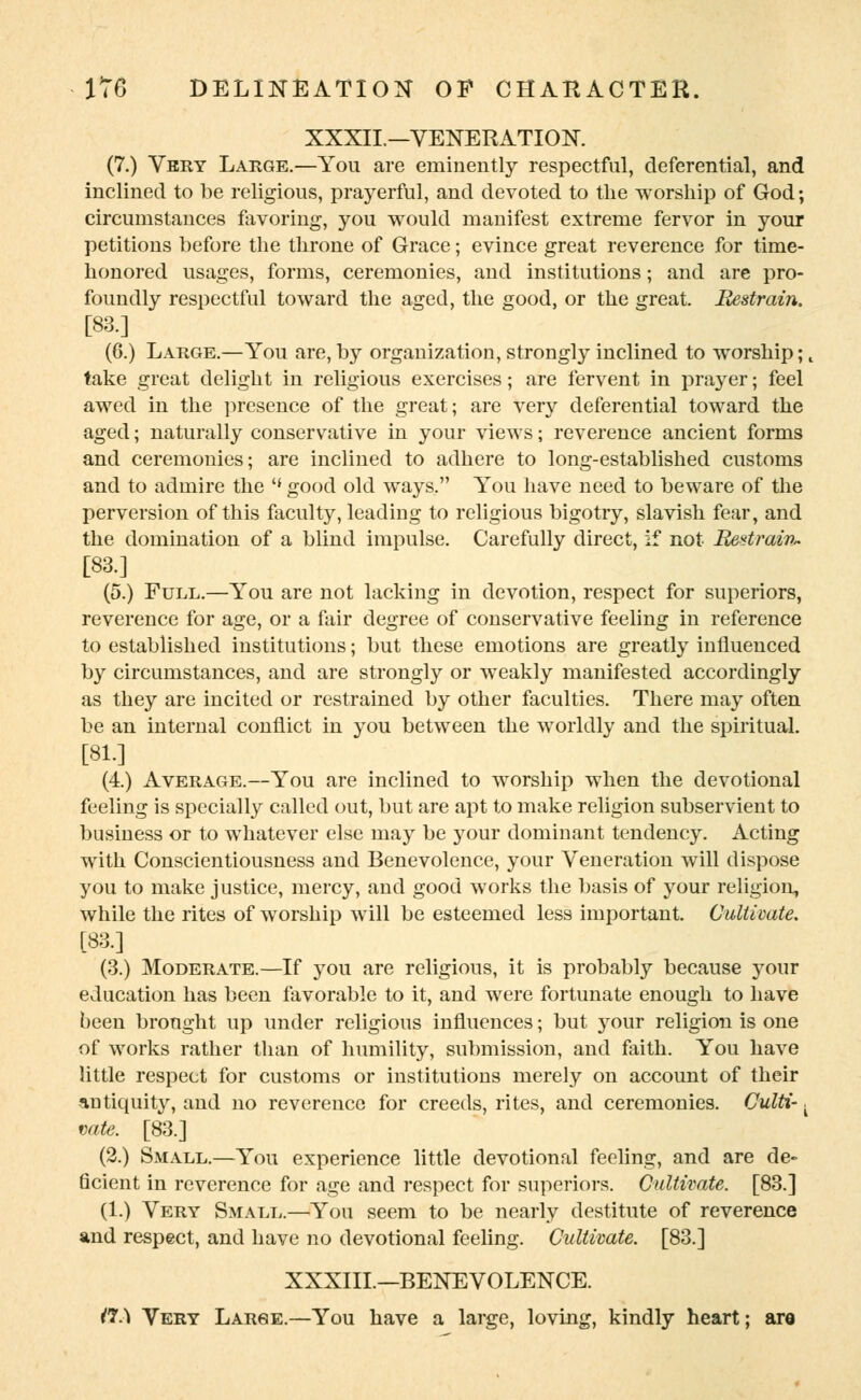 XXXII.—VENERATION. (7.) Very Large.—You are eminently respectful, deferential, and inclined to be religious, prayerful, and devoted to the worship of God; circumstances favoring, you would manifest extreme fervor in your petitions before the throne of Grace; evince great reverence for time- honored usages, forms, ceremonies, and institutions; and are pro- foundly respectful toward the aged, the good, or the great. Restrain. [83.] (6.) Large.—You are, by organization, strongly inclined to worship;, take great delight in religious exercises; are fervent in prayer; feel awed in the presence of the great; are very deferential toward the aged; naturally conservative in your views; reverence ancient forms and ceremonies; are inclined to adhere to long-established customs and to admire the (< good old ways. You have need to beware of the perversion of this faculty, leading to religious bigotiy, slavish fear, and the domination of a blind impulse. Carefully direct, if not Restrain* [83.] (5.) Full.—You are not lacking in devotion, respect for superiors, reverence for age, or a fair degree of conservative feeling in reference to established institutions; but these emotions are greatly influenced by circumstances, and are strongly or weakly manifested accordingly as they are incited or restrained by other faculties. There may often be an internal conflict in you between the worldly and the spiritual. [81.] (4.) Average.—You are inclined to worship when the devotional feeling is specially called out, but are apt to make religion subservient to business or to whatever else may be your dominant tendency. Acting with Conscientiousness and Benevolence, your Veneration will dispose you to make justice, mercy, and good works the basis of your religion, while the rites of worship will be esteemed less important. Cultivate. [83.] (3.) Moderate.—If you are religious, it is probably because your education has been favorable to it, and were fortunate enough to have been brought up under religious influences; but 3rour religion is one of works rather than of humility, submission, and faith. You have little respect for customs or institutions merely on account of their antiquity, and no reverence for creeds, rites, and ceremonies. Culti-. vote. [83.] (2.) Small.—You experience little devotional feeling, and are de- ficient in reverence for age and respect for superiors. Cultivate. [83.] (1.) Very Small.—You seem to be nearly destitute of reverence and respect, and have no devotional feeling. Cultivate. [83.] XXXIII.—BENEVOLENCE. W-\ Very Large.—You have a large, loving, kindly heart; are