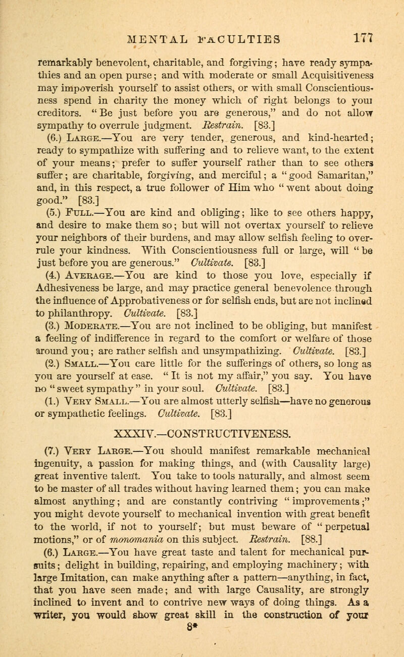 remarkably benevolent, charitable, and forgiving; have ready sympa- thies and an open purse; and with moderate or small Acquisitiveness may impoverish yourself to assist others, or with small Conscientious^ ness spend in charity the money which of right belongs to youi creditors.  Be just before you are generous, and do not allow sympathy to overrule judgment. Restrain. [83.] (6.) Large.—You are very tender, generous, and kind-hearted; ready to sympathize with suffering and to relieve want, to the extent of your means; prefer to suffer yourself rather than to see others suffer; are charitable, forgiving, and merciful; a  good Samaritan, and, in this respect, a true follower of Him who  went about doing good. [83.] (5.) Full.—You are kind and obliging; like to see others happy, and desire to make them so; but will not overtax yourself to relieve your neighbors of their burdens, and may allow selfish feeling to over- rule your kindness. With Conscientiousness full or large, will be just before you are generous. Cultivate. [83.] (4.) Average.—You are kind to those you love, especially if Adhesiveness be large, and may practice general benevolence-through the influence of Approbativeness or for selfish ends, but are not inclined to philanthropy. Cultivate. [83.] (3.) Moderate.—You are not inclined to be obliging, but manifest a feeling of indifference in regard to the comfort or welfare of those around you; are rather selfish and unsympathizing. Cultivate. [83.] (2.) Small.—You care little for the sufferings of others, so long as you are yourself at ease.  It is not my affair, you say. You have no  sweet sympathy  in your soul. Cultivate. [83.] (1.) Very Small.—You are almost utterly selfish—have no generous or sympathetic feelings. Cultivate. [83.] XXXIV.—CONSTRUCTTVENESS. (7.) Vert Large.—You should manifest remarkable mechanical ingenuity, a passion for making things, and (with Causality large) great inventive talent. You take to tools naturally, and almost seem to be master of all trades without having learned them; you can make almost anything; and are constantly contriving  improvements; you might devote yourself to mechanical invention with great benefit to the world, if not to yourself; but must beware of perpetual motions, or of monomania on this subject. Restrain. [88.] (6.) Large.—You have great taste and talent for mechanical pur- suits ; delight in building, repairing, and employing machinery; with large Imitation, can make anything after a pattern—anything, in fact, that you have seen made; and with large Causality, are strongly inclined to invent and to contrive new ways of doing things. As a writer, you would show great skill in the construction of your 8*