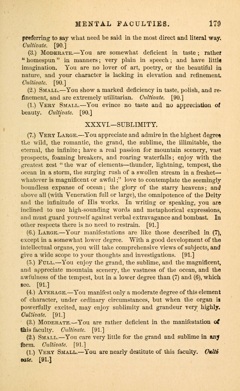 preferring to say what need be said in the most direct and literal way. Cultivate. [90.] (3.) Moderate.—You are somewhat deficient in taste ; rather  homespun in manners; very plain in speech; and have little imagination. You are no lover of art, poetry, or the beautiful in nature, and your character is lacking in elevation and refinement Cultivate. [90.] (2.) Small.—You show a marked deficiency in taste, polish, and re- finement, and are extremely utilitarian. Cultivate. [90.] (1.) Very Small.—You evince no taste and no appreciation of beauty. Cultivate. [90.] XXXVI.—SUBLIMITY. (7.) Very Large.—You appreciate and admire in the highest degree the wild, the romantic, the grand, the sublime, the illimitable, the eternal, the infinite; have a real passion for mountain scenery, vast prospects, foaming breakers, and roaring waterfalls; enjoy with the greatest zest  the war of elements—thunder, lightning, tempest, the ocean in a storm, the surging rush of a swollen stream in a freshet— whatever is magnificent or awful; love to contemplate the seemingly boundless expanse of ocean; the glory of the starry heavens; and above all (with Veneration full or large), the omnipotence of the Deity and the infinitude of His works. In writing or speaking, you are inclined to use high-sounding words and metaphorical expressions, and must guard yourself against verbal extravagance and bombast. In other respects there is no need to restrain. [91.] (6.) Large.—Your manifestations are like those described in (7), except in a somewhat lower degree. With a good development of the intellectual organs, you will take comprehensive views of subjects, and give a wide scope to your thoughts and investigations. [91.] (5.) Full.—You enjoy the grand, the sublime, and the magnificent, and appreciate mountain scenery, the vastness of the ocean, and the awfulness of the tempest, but in a lower degree than (7) and (6), which gee. [91.] (4.) Average.—You manifest only a moderate degree of this element of character, under ordinary circumstances, but when the organ ia powerfully excited, may enjoy sublimity and grandeur very highly. Cultivate. [91.] (3.) Moderate.—You are rather deficient in the manifestation oi this faculty. Cultivate. [91.] (2.) Small.—You care very little for the grand and sublime in anj form. Cultivate. [91.] (1.) Very Small.—You are nearly destitute of this faculty. Chrtti tote. [91.]