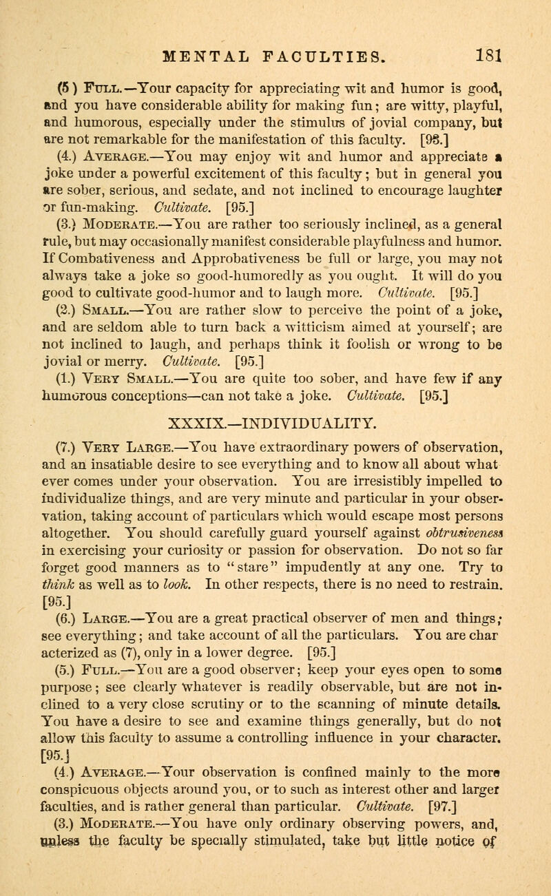 (5) Full. —Your capacity for appreciating wit and humor is good, End you hare considerable ability for making fun; are witty, playful, and humorous, especially under the stimulus of jovial company, but are not remarkable for the manifestation of this faculty. [98.] (4.) Average.—You may enjoy wit and humor and appreciate a joke under a powerful excitement of this faculty; but in general you are sober, serious, and sedate, and not inclined to encourage laughter or fun-making. Cultivate. [95.] (3.) Moderate.—You are rather too seriously inclined, as a general rule, but may occasionally manifest considerable playfulness and humor. If Combativeness and Approbativeness be full or large, you may not always take a joke so good-humoredly as you ought. It will do you good to cultivate good-humor and to laugh more. Cultivate. [95.] (2.) Small.—You are rather slow to perceive the point of a joke, and are seldom able to turn back a witticism aimed at yourself; are not inclined to laugh, and perhaps think it foolish or wrong to be jovial or merry. Cultivate. [95.] (1.) Vert Small.—You are quite too sober, and have few if any humorous conceptions—can not take a joke. Cultivate. [95.] XXXIX.—INDIVIDUALITY. (7.) Vert Large.—You have extraordinary powers of observation, and an insatiable desire to see everything and to know all about what ever comes under your observation. You are irresistibly impelled to individualize things, and are very minute and particular in your obser- vation, taking account of particulars which would escape most persons altogether. You should carefully guard yourself against obtrusiveness in exercising your curiosity or passion for observation. Do not so far forget good manners as to stare impudently at any one. Try to think as well as to look. In other respects, there is no need to restrain. [95] (6.) Large.—You are a great practical observer of men and things ; see everything; and take account of all the particulars. You are char acterized as (7), only in a lower degree. [95.] (5.) Full.—You are a good observer; keep your eyes open to some purpose; see clearly whatever is readily observable, but are not in- clined to a very close scrutiny or to the scanning of minute details. You have a desire to see and examine things generally, but do not allow this faculty to assume a controlling influence in your character. [95.J (4.) Average.—Your observation is confined mainly to the more conspicuous objects around you, or to such as interest other and larger faculties, and is rather general than particular. Cultivate. [97.] (3.) Moderate.—You have only ordinary observing powers, and, Unless the faculty be specially stimulated, take but little notice q$