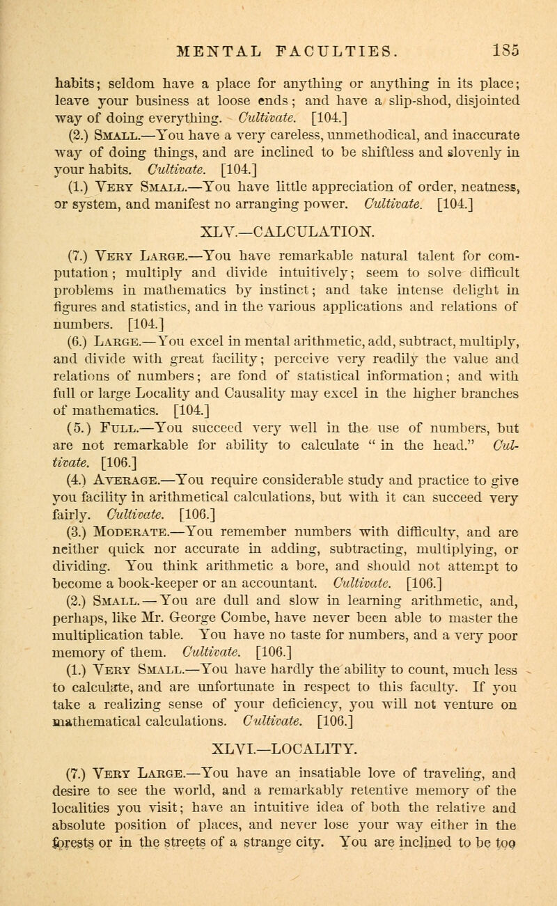 habits; seldom have a place for anything or anything in its place; leave your business at loose ends; and have a slip-shod, disjointed way of doing everything. Cultivate. [104.] (2.) Small.—You have a very careless, unmethodical, and inaccurate way of doing things, and are inclined to be shiftless and slovenly in your habits. Cultivate. [104.] (1.) Very Small.—You have little appreciation of order, neatness, or system, and manifest no arranging power. Cultivate. [104.] XL V.—CALCULATION. (7.) Very Large.—You have remarkable natural talent for com- putation ; multiply and divide intuitively; seem to solve difficult problems in mathematics by instinct; and take intense delight in figures and statistics, and in the various applications and relations of numbers. [104.] (6.) Large.—You excel in mental arithmetic, add, subtract, multiply, and divide with great facility; perceive very readily the value and relations of numbers; are fond of statistical information; and with full or large Locality and Causality may excel in the higher branches of mathematics. [104.] (5.) Full.—You succeed very well in the use of numbers, but are not remarkable for ability to calculate  in the head. Cul- tivate. [106.] (4.) Average.—You require considerable study and practice to give you facility in arithmetical calculations, but with it can succeed very fairly. Cultivate. [106.] (3.) Moderate.—You remember numbers with difficulty, and are neither quick nor accurate in adding, subtracting, multiplying, or dividing. You think arithmetic a bore, and should not attempt to become a book-keeper or an accountant. Cultivate. [106.] (2.) Small. — You are dull and slow in learning arithmetic, and, perhaps, like Mr. George Combe, have never been able to master the multiplication table. You have no taste for numbers, and a very poor memory of them. Cultivate. [106.] (1.) Very Small.—You have hardly the ability to count, much less to calculate, and are unfortunate in respect to this faculty. If you take a realizing sense of your deficiency, you will not venture on mathematical calculations. Cultivate. [106.] XL VI.—LOCALITY. (7.) Very Large.—You have an insatiable love of traveling, and desire to see the world, and a remarkably retentive memory of the localities you visit; have an intuitive idea of both the relative and absolute position of places, and never lose your way either in the forests or in the streets of a strange city. You are inclined to be too