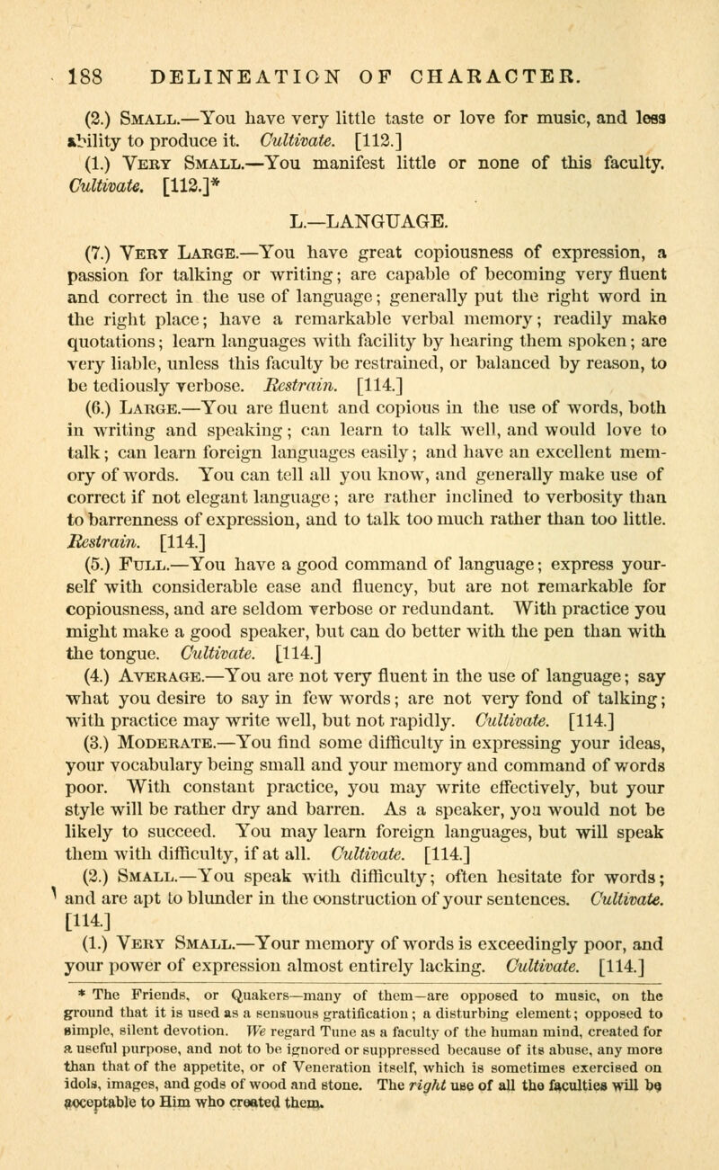 (2.) Small.—You have very little taste or love for music, and less *Mlity to produce it. Cultivate. [112.] (1.) Very Small.—You manifest little or none of this faculty. Cultivate. [112.]* L.—LANGUAGE. (7.) Very Large.—You have great copiousness of expression, a passion for talking or writing; are capable of becoming very fluent and correct in the use of language; generally put the right word in the right place; have a remarkable verbal memory; readily make quotations; learn languages with facility by hearing them spoken; are very liable, unless this faculty be restrained, or balanced by reason, to be tediously verbose. Restrain. [114.] (6.) Large.—You are fluent and copious in the use of words, both in writing and speaking; can learn to talk well, and would love to talk; can learn foreign languages easily; and have an excellent mem- ory of words. You can tell all you know, and generally make use of correct if not elegant language; are rather inclined to verbosity than to barrenness of expression, and to talk too much rather than too little. Restrain. [114.] (5.) Full.—You have a good command of language; express your- self with considerable ease and fluency, but are not remarkable for copiousness, and are seldom verbose or redundant. With practice you might make a good speaker, but can do better with the pen than with the tongue. Cultivate. [114.] (4.) Average.—You are not very fluent in the use of language; say what you desire to say in few words; are not very fond of talking; with practice may write well, but not rapidly. Cultivate. [114.] (3.) Moderate.—You find some difficulty in expressing your ideas, your vocabulary being small and your memory and command of words poor. With constant practice, you may write effectively, but your style will be rather dry and barren. As a speaker, you would not be likely to succeed. You may learn foreign languages, but will speak them with difficulty, if at all. Cultivate. [114.] (2.) Small.—You speak with difficulty; often hesitate for words; ^ and are apt to blunder in the construction of your sentences. Cultivate. [114.] (1.) Very Small.—Your memory of words is exceedingly poor, and your power of expression almost entirely lacking. Cultivate. [114.] * The Friends, or Quakers—many of them—are opposed to music, on the ground that it is used as a sensuous gratification; a disturbing element; opposed to simple, silent devotion. We regard Tune as a faculty of the human mind, created for a useful purpose, and not to be ignored or suppressed because of its abuse, any more than that of the appetite, or of Veneration itself, which is sometimes exercised on idols, images, and gods of wood and stone. The right use of all the faculties will 09 ftoceptable to Him who created them.