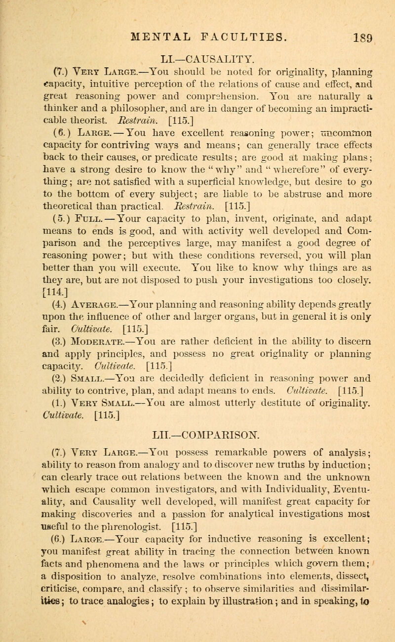 LI.—CAUSALITY. (7.) Very Large.—You should be noted for originality, Tjlanning capacity, intuitive perception of the relations of cause and effect, and great reasoning power and comprehension. You are naturally a thinker and a philosopher, and are in danger of becoming an impracti- cable theorist. Restrain. [115.] (6.) Large. — You have excellent reasoning power; uncommon capacity for contriving ways and means; can generally trace effects back to their causes, or predicate results; are good at making plans; have a strong desire to know the why and wherefore of every- thing ; are not satisfied with a superficial knowledge, but desire to go to the bottom of every subject; are liable to be abstruse and more theoretical than practical. Restrain. [115.] (5.) Full.—Your capacity to plan, invent, originate, and adapt means to ends is good, and with activity well developed and Com- parison and the perceptives large, may manifest a good degree of reasoning power; but with these conditions reversed, you will plan better than you will execute. You like to know why things are as they are, but are not disposed to push your investigations too closely. [114.] (4.) Average.—Your planning and reasoning ability depends greatly upon the influence of other and larger organs, but in general it is only fair. Cultivate. [115.] (3.) Moderate.—You are rather deficient in the ability to discern and apply principles, and possess no great originality or planning capacity. Cultivate. [115.] (2.) Small.—You are decidedly deficient in reasoning power and ability to contrive, plan, and adapt means to ends. Cultivate. [115.] (1.) Very Small.—You are almost utterly destitute of originality. Cultivate. [115.] LIL—COMPARISON. (7.) Very Large.—You possess remarkable powers of analysis; ability to reason from analogy and to discover new truths by induction; can clearly trace out relations between the known and the unknown which escape common investigators, and with Individuality, Eventu- ality, and Causality well developed, will manifest great capacity for making discoveries and a passion for analytical investigations most useful to the phrenologist. [115.] (6.) Large.—Your capacity for inductive reasoning is excellent; you manifest great ability in tracing the connection between known facts and phenomena and the laws or principles which govern them; a disposition to analyze, resolve combinations into elements, dissect, criticise, compare, and classify; to observe similarities and dissimilar- ities ; to trace analogies; to explain by illustration; and in speaking, 1o