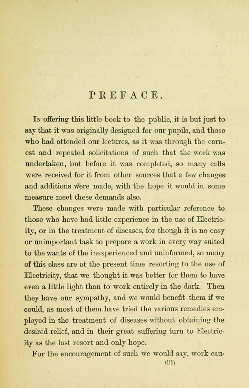 PKEFACE. In offering this little book to the public, it is but just to say that it was originally designed for our pupils, and those who had attended our lectures, as it was through the earn- est and repeated solicitations of such that the work was undertaken, but before it was completed, so many calls were received for it from other sources that a few changes and additions were made, with the hope it would in some measure meet these demands also. These changes were made with particular reference to those who have had little experience in the use of Electric- ity, or in the treatment of diseases, for though it is no easy or unimportant task to prepare a work in every way suited to the wants of the inexperienced and uninformed, so many of this class are at the present time resorting to the use of Electricity, that we thought it was better for them to have even a little light than to work entirely in the dark. Then they have our sympathy, and we would benefit them if we could, as most of them have tried the various remedies em- ployed in the treatment of diseases without obtaining the desired relief, and in their great suffering turn to Electric- ity as the last resort and only hope. For the encouragement of such we would say, work cau-