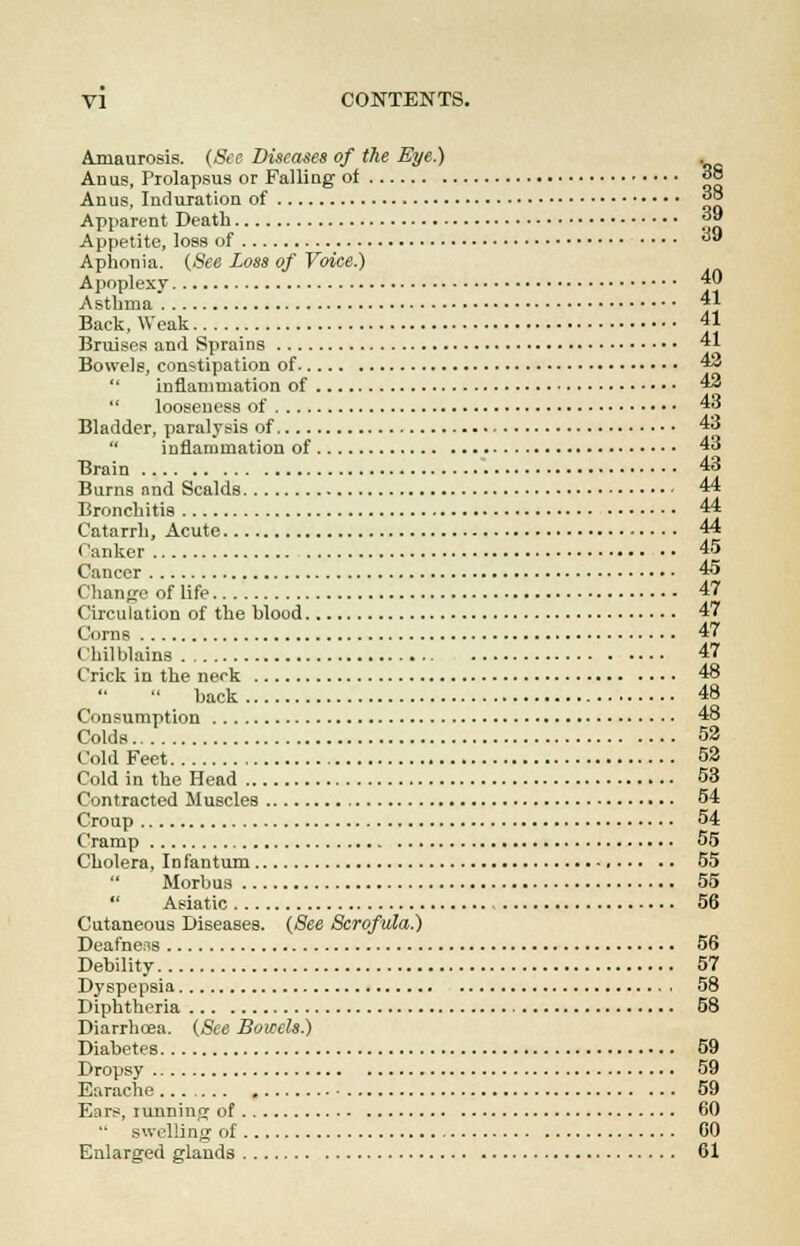 Amaurosis. (See Diseases of the Bye.) Anus, Prolapsus or Falling of 38 Anus, Induration of ™ Apparent Death 39 Appetite, loss of  Aphonia. (See Loss of Voice.) Apoplexy 40 Asthma 41 Back, Weak 41 Bruises and Sprains 41 Bowels, constipation of *■>  inflammation of 43  looseness of 43 Bladder, paralysis of 43  inflammation of 43 Brain 43 Burns and Scalds 44 Bronchitis 44 Catarrh, Acute 44 Canker 45 Cancer 45 Change of life 47 Circulation of the hlood 47 Corns 47 Chilblains 47 Crick in the neck 48  back 48 Consumption 48 Colds 52 Cold Feet 52 Cold in the Head 53 Contracted Muscles 54 Croup 54 Cramp 55 Cholera, Infantum 55  Morbus 55  Asiatic 56 Cutaneous Diseases. (See Scrofula.) Deafness 56 Debility 57 Dyspepsia 58 Diphtheria 58 Diarrhoea. (See Bowels) Diabetes 59 Dropsy 59 Earache 59 Ears, tunning of 60 swelling of 60 Enlarged glands 61