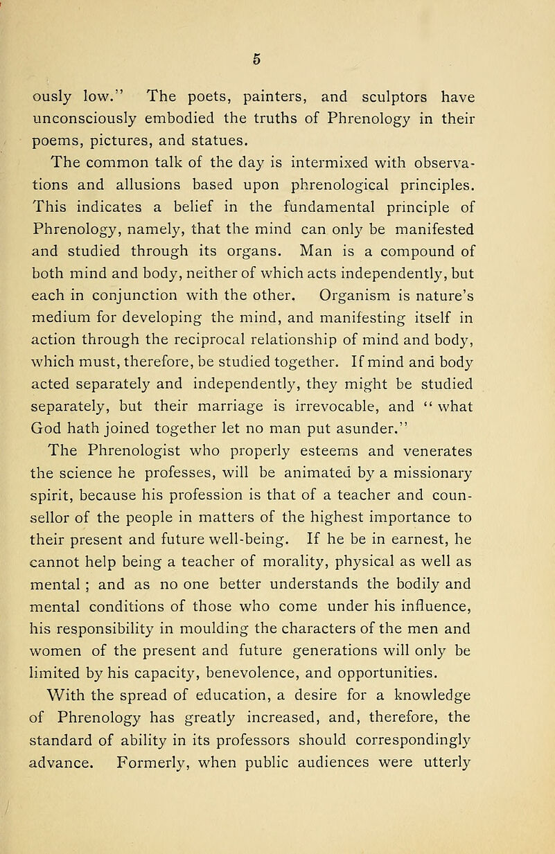 ously low. The poets, painters, and sculptors have unconsciously embodied the truths of Phrenology in their poems, pictures, and statues. The common talk of the day is intermixed with observa- tions and allusions based upon phrenological principles. This indicates a belief in the fundamental principle of Phrenology, namely, that the mind can only be manifested and studied through its organs. Man is a compound of both mind and body, neither of which acts independently, but each in conjunction with the other. Organism is nature's medium for developing the mind, and manifesting itself in action through the reciprocal relationship of mind and body, which must, therefore, be studied together. If mind and body acted separately and independently, they might be studied separately, but their marriage is irrevocable, and  what God hath joined together let no man put asunder. The Phrenologist who properly esteems and venerates the science he professes, will be animated by a missionary spirit, because his profession is that of a teacher and coun- sellor of the people in matters of the highest importance to their present and future well-being. If he be in earnest, he cannot help being a teacher of morality, physical as well as mental ; and as no one better understands the bodily and mental conditions of those who come under his influence, his responsibility in moulding the characters of the men and women of the present and future generations will only be limited by his capacity, benevolence, and opportunities. With the spread of education, a desire for a knowledge of Phrenology has greatly increased, and, therefore, the standard of ability in its professors should correspondingly advance. Formerly, when public audiences were utterly