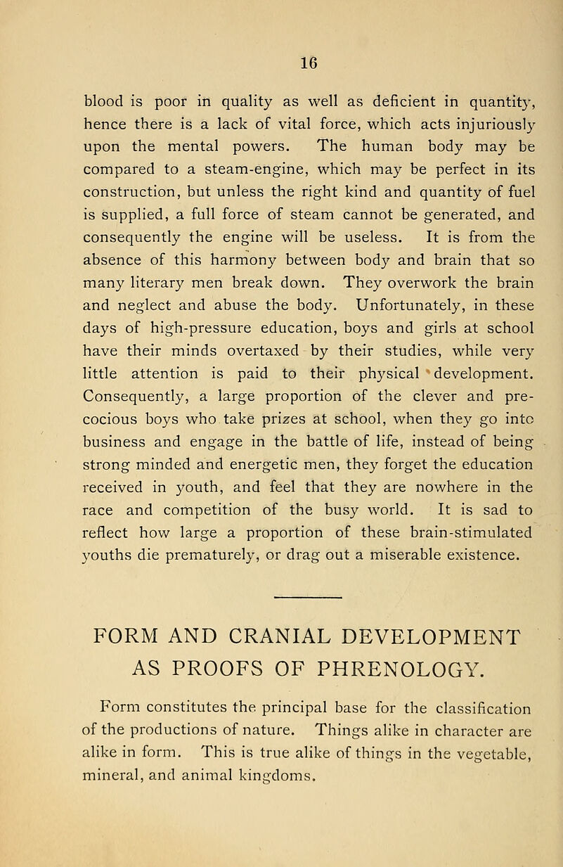blood is poor in quality as well as deficient in quantity, hence there is a lack of vital force, which acts injuriously upon the mental powers. The human body may be compared to a steam-engine, which may be perfect in its construction, but unless the right kind and quantity of fuel is supplied, a full force of steam cannot be generated, and consequently the engine will be useless. It is from the absence of this harmony between body and brain that so many literary men break down. They overwork the brain and neglect and abuse the body. Unfortunately, in these days of high-pressure education, boys and girls at school have their minds overtaxed by their studies, while very little attention is paid to their physical development. Consequently, a large proportion of the clever and pre- cocious boys who take prizes at school, when they go into business and engage in the battle of life, instead of being strong minded and energetic men, they forget the education received in 3'-outh, and feel that they are nowhere in the race and competition of the busy world. It is sad to reflect how large a proportion of these brain-stimulated youths die prematurely, or drag out a miserable existence. FORM AND CRANIAL DEVELOPMENT AS PROOFS OF PHRENOLOGY. Form constitutes the principal base for the classification of the productions of nature. Things alike in character are alike in form. This is true alike of things in the vegetable, mineral, and animal kingdoms.