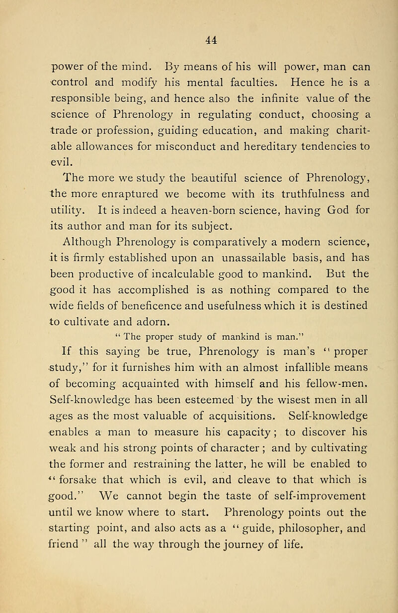 power of the mind. By means of his will power, man can ■control and modify his mental faculties. Hence he is a responsible being, and hence also the infinite value of the science of Phrenology in regulating conduct, choosing a trade or profession, guiding education, and making charit- able allowances for misconduct and hereditary tendencies to evil. The more we study the beautiful science of Phrenology, the more enraptured we become with its truthfulness and utility. It is indeed a heaven-born science, having God for its author and man for its subject. Although Phrenology is comparatively a modern science, it is firmly established upon an unassailable basis, and has been productive of incalculable good to mankind. But the good it has accomplished is as nothing compared to the wide fields of beneficence and usefulness which it is destined to cultivate and adorn.  The proper study of mankind is man. If this saying be true. Phrenology is man's  proper ■study, for it furnishes him with an almost infallible means of becoming acquainted with himself and his fellow-men. Self-knowledge has been esteemed by the wisest men in all ages as the most valuable of acquisitions. Self-knowledge •enables a man to measure his capacity; to discover his weak and his strong points of character; and by cultivating the former and restraining the latter, he will be enabled to *' forsake that which is evil, and cleave to that which is good. We cannot begin the taste of self-improvement until we know where to start. Phrenology points out the starting point, and also acts as a  guide, philosopher, and friend  all the way through the journey of life.