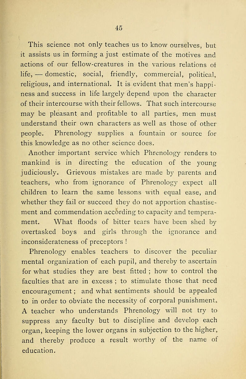 This science not only teaches us to know ourselves, but it assists us in forming a just estimate of the motives and actions of our fellow-creatures in the various relations oi life, — domestic, social, friendly, commercial, political, religious, and international. It is evident that men's happi- ness and success in life largely depend upon the character of their intercourse with their fellows. That such intercourse may be pleasant and profitable to all parties, men must understand their own characters as well as those of other people. Phrenology supplies a fountain or source for this knowledge as no other science does. Another important service which Phrenology renders to mankind is in directing the education of the young judiciously. Grievous mistakes are made by parents and teachers, who from ignorance of Phrenology expect all children to learn the same lessons with equal ease, and whether they fail or succeed they do not apportion chastise- ment and commendation according to capacity and tempera- ment. What floods of bitter tears have been shed by overtasked boys and girls through the ignorance and inconsiderateness of preceptors ! Phrenology enables teachers to discover the peculiar mental organization of each pupil, and thereby to ascertain for what studies they are best fitted ; how to control the faculties that are in excess ; to stimulate those that need encouragement; and what sentiments should be appealed to in order to obviate the necessity of corporal punishment, A teacher who understands Phrenology will not try to suppress any faculty but to discipline and develop each organ, keeping the lower organs in subjection to the higher,, and thereby produce a result worthy of the name of education.