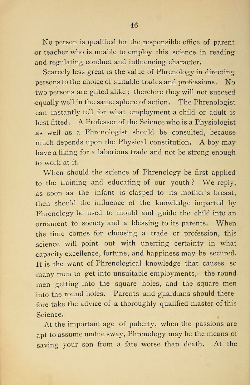 No person is qualified for the responsible office of parent •or teacher who is unable to employ this science in reading .and regulating conduct and influencing character. Scarcely less great is the value of Phrenology in directing persons to the choice of suitable trades and professions. No two persons are gifted alike ; therefore they will not succeed equally well in the same sphere of action. The Phrenologist can instantly tell for what employment a child or adult is best fitted. A Professor of the Science who is a Physiologist as well as a Phrenologist should be consulted, because much depends upon the Physical constitution. A boy may have a liking for a laborious trade and not be strong enough to work at it. When should the science of Phrenology be first applied to the training and educating of our youth ? We reply, as soon as the infant is clasped to its mother's breast, then should the influence of the knowledge imparted by Phrenology be used to mould and guide the child into an ornament to society and a blessing to its parents. When the time comes for choosing a trade or profession, this science will point out with unerring certainty in what capacity excellence, fortune, and happiness may be secured. It is the want of Phrenological knowledge that causes so many men to get into unsuitable employments,'—the round men getting into the square holes, and the square men into the round holes. Parents and guardians should there- fore take the advice of a thoroughly qualified master of this Science. At the important age of puberty, when the passions are apt to assume undue sway. Phrenology may be the means of saving your son from a fate worse than death. At the