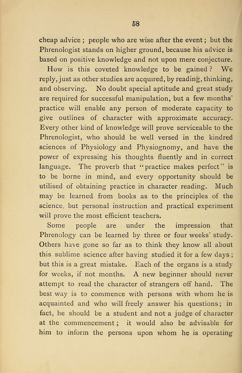 cheap advice ; people who are wise after the event; but the Phrenologist stands on higher ground, because his advice is based on positive knowledge and not upon mere conjecture. How is this coveted knowledge to be gained ? We reply, just as other studies are acquired, by reading, thinking, and observing. No doubt special aptitude and great study are required for successful manipulation, but a few months' practice will enable any person of moderate capacity to give outlines of character with approximate accuracy. Every other kind of knowledge will prove serviceable to the Phrenologist, who should be well versed in the kindred sciences of Physiology and Physiognomy, and have the power of expressing his thoughts fluently and in correct language. The proverb that practice makes perfect is to be borne in mind, and every opportunity should be utilised of obtaining practice in character reading. Much may be learned from books as to the principles of the science, but personal instruction and practical experiment will prove the most efficient teachers. Some people are under the impression that Phrenology can be learned by three or four weeks' study. Others have gone so far as to think they know all about this sublime science after having studied it for a few days ; but this is a great mistake. Each of the organs is a study for weeks, if not months. A new beginner should never attempt to read the character of strangers off hand. The best way is to commence with persons with whom he is acquamted and who will freely answer his questions; in fact, he should be a student and not a judge of character at the commencement ; it would also be advisable for him to inform the persons upon whom he is operating