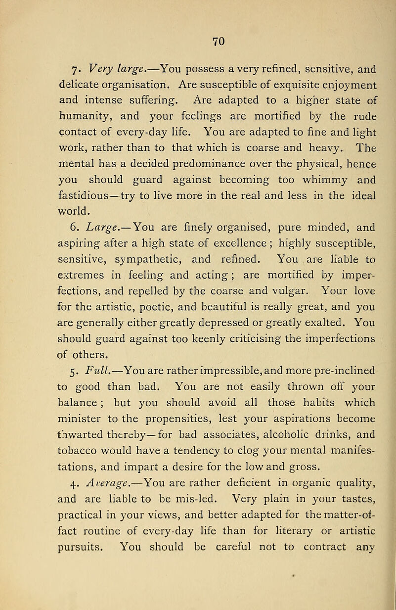 7. Very large.—You possess a very refined, sensitive, and delicate organisation. Are susceptible of exquisite enjoyment and intense suffering. Are adapted to a higher state of humanity, and your feelings are mortified by the rude contact of every-day life. You ai-e adapted to fine and light work, rather than to that which is coarse and heavy. The mental has a decided predominance over the physical, hence you should guard against becoming too whimmy and fastidious—try to live more in the real and less in the ideal world. 6. Large.— You are finely organised, pure minded, and aspiring after a high state of excellence ; highly susceptible, sensitive, sympathetic, and refined. You are liable to extremes in feeling and acting; are mortified by imper- fections, and repelled by the coarse and vulgar. Your love for the artistic, poetic, and beautiful is really great, and you are generally either greatly depressed or greatly exalted. You should guard against too keenly criticising the imperfections of others. 5. Full.—You are rather impressible, and more pre-inclined to good than bad. You are not easily thrown off your balance; but you should avoid all those habits which minister to the propensities, lest your aspirations become thwarted thereby—for bad associates, alcoholic drinks, and tobacco would have a tendency to clog your mental manifes- tations, and impart a desire for the low and gross. 4. Average.—You are rather deficient in organic quality, and are liable to be mis-led. Very plain in your tastes, practical in your views, and better adapted for the matter-ol- fact routine of every-day life than for literary or artistic pursuits. You should be careful not to contract any